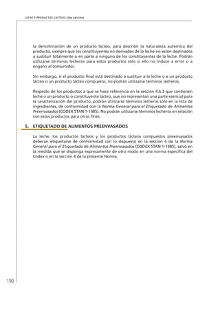190
Leche y Productos Lácteos (2da edición)
la denominación de un producto lácteo, para describir la naturaleza auténtica del
producto, siempre que los constituyentes no derivados de la leche no estén destinados
a sustituir totalmente o en parte a ninguno de los constituyentes de la leche. Podrán
utilizarse términos lecheros para estos productos sólo si ello no induce a error o a
engaño al consumidor.
Sin embargo, si el producto final está destinado a sustituir a la leche o a un producto
lácteo o un producto lácteo compuesto, no podrán utilizarse términos lecheros.
Respecto de los productos a que se hace referencia en la sección 4.6.3 que contienen
leche o un producto o constituyente lácteo, que no representan una parte esencial para
la caracterización del producto, podrán utilizarse términos lecheros sólo en la lista de
ingredientes, de conformidad con la Norma General para el Etiquetado de Alimentos
Preenvasados (CODEX STAN 1-1985). No podrán utilizarse términos lecheros en relación
con estos productos para otros fines.
5.	ETIQUETADO DE ALIMENTOS PREENVASADOS
La leche, los productos lácteos y los productos lácteos compuestos preenvasados
deberán etiquetarse de conformidad con lo dispuesto en la sección 4 de la Norma
General para el Etiquetado de Alimentos Preenvasados (CODEX STAN 1-1985), salvo en
la medida que se disponga expresamente de otro modo en una norma específica del
Codex o en la sección 4 de la presente Norma.
 