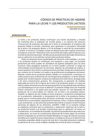 193
CÓDIGO DE PRÁCTICAS DE HIGIENE
PARA LA LECHE Y LOS PRODUCTOS LÁCTEOS
CAC/RCP 57-2004
INTRODUCCIÓN
La leche y los productos lácteos constituyen una fuente abundante y cómoda
de nutrientes para la población de muchos países, y el volumen del comercio
internacional de productos derivados de la leche es considerable. El propósito del
presente Código es brindar orientación para garantizar la inocuidad e idoneidad
de la leche y los productos lácteos, a fin de proteger la salud de los consumidores
y facilitar el comercio. El Código cumple las disposiciones sobre higiene alimentaría
incluidas en la sección “Relaciones entre los Comités del Codex sobre Productos y los
Comités de Asuntos Generales” del Manual de procedimiento del Codex Alimentarius
para su aplicación en las distintas normas sobre productos lácteos.
Todos los alimentos tienen posibilidades de transmitir enfermedades, y la leche
y los productos lácteos no constituyen una excepción a esta regla. Los animales
productores de leche pueden ser portadores de agentes patógenos para los seres
humanos. Estos patógenos presentes en la leche pueden aumentar el riesgo de
enfermedades transmitidas por los alimentos. Además, las actividades de ordeño, la
mezcla posterior de la leche y su almacenamiento entrañan riesgos de contaminación
por contacto con el hombre o el medio y de proliferación de patógenos intrínsecos.
Además, muchos de los productos lácteos, debido a su composición, constituyen un
medio propicio para el desarrollo de microorganismos patógenos. La leche también
puede estar contaminada por residuos de medicamentos veterinarios, de plaguicidas
o de otros contaminantes químicos. Por consiguiente, la aplicación de medidas
adecuadas de control de la higiene de la leche y los productos lácteos a lo largo de
toda la cadena alimentaria es esencial para garantizar la inocuidad de estos alimentos
y su idoneidad para el uso al que se destinan. El presente Código tiene por finalidad
ofrecer orientación a los países para que puedan alcanzar un nivel apropiado de
protección de la salud pública en relación con la leche y los productos lácteos.
También es objetivo de este Código el evitar prácticas y condiciones antihigiénicas
en la producción, elaboración y manipulación de la leche y los productos lácteos,
puesto que en muchos países estos alimentos constituyen una parte importante de
la dieta de los consumidores, especialmente lactantes, niños, y mujeres embarazadas
y que amamantan. La estructura del presente documento se ajusta a la del Principios
Generales de Higiene de los Alimentos, CAC/RCP 1-1969. En el presente Código
se establecen principios para la producción y elaboración higiénicas de la leche y
los productos lácteos y se brindan orientaciones para su aplicación. Se toman en
consideración, en la medida de lo posible, los distintos procedimientos de producción
y elaboración, así como las características diferentes de la leche según los animales
lecheros empleados en los distintos Estados Miembros. En lugar de imponer procesos
de elaboración específicos para cada producto, el Código se centra en la obtención de
resultados aceptables desde el punto de vista de la inocuidad alimentaria mediante
la aplicación de una o varias medidas validadas de control de dicha inocuidad.
Adoptado en 2004. Enmienda 2009.
 