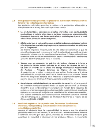 195
CÓDIGO DE PRÁCTICAS DE HIGIENE PARA LA LECHE Y LOS PRODUCTOS LÁCTEOS (CAC/RCP 57-2004)
2.3	 Principios generales aplicables a la producción, elaboración y manipulación de
la leche y de todos los productos lácteos
Los siguientes principios generales se aplican a la producción, elaboración y
manipulación de la leche y de todos los productos lácteos.
•	 Los productos lácteos obtenidos con arreglo a este Código serán objeto, desde la
producción de la materia prima hasta el punto de consumo, de una combinación
de medidas de control, que deben ser de eficacia probada para alcanzar el nivel
adecuado de protección de la salud pública.
•	 A lo largo de toda la cadena alimentaria se aplicarán buenas prácticas de higiene
a fin de garantizar que la leche y los productos lácteos resulten inocuos e idóneos
para el uso previsto.
	 No debería emplearse ninguna parte de este Código sin considerar lo que ha
ocurrido en la cadena de eventos que precede la aplicación de la medida particular
en cuestión, o lo que ocurrirá sucesivamente a la misma. El Código debe utilizarse
solamente sobre la base del reconocimiento de una cadena continua de controles
aplicados desde la producción hasta el consumo.
•	 Siempre que sea necesario, las prácticas de higiene relativas a la leche y
los productos lácteos deben aplicarse en el marco del sistema de HACCP,
tal como se describe en el anexo del Código Internacional Recomendado
de Prácticas – Principios Generales de Higiene de los Alimentos.
Se presenta este principio reconociendo que existen limitaciones a la plena
aplicación de los principios de HACCP en la fase de producción primaria. En caso
de que no sea posible aplicarlo en el ámbito de la explotación lechera, deben
seguirse las buenas prácticas de higiene, agrícolas y veterinarias.
•	 Debe haberse validado la eficacia de las medidas de control. La eficacia general
del sistema de medidas de control deberá ser objeto de validación. Las medidas
de control o sus combinaciones deben validarse en función de la frecuencia de
peligros en la leche empleada, tomando en cuenta las características de los peligros
concretos en cuestión y los objetivos de inocuidad de los alimentos establecidos.
Para obtener orientación sobre la validación de medidas de control se recurrirá
a las Directrices para la Validación de Medidas de Control de la Higiene de los
Alimentos (CAC/GL 69-2008).
2.4	 Funciones respectivas de los productores, fabricantes, distribuidores,
minoristas, transportistas y consumidores de leche así como de las
autoridades competentes
Aunque el fabricante tiene la responsabilidad de asegurar que los alimentos
producidos sean inocuos e idóneos, es necesaria una cadena continua de medidas
o controles aplicados por otras partes, incluidos los productores de leche, para
garantizar la inocuidad e idoneidad de los productos lácteos. Es importante
 