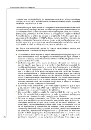 196
Leche y Productos Lácteos (2da edición)
reconocer que los distribuidores, las autoridades competentes y los consumidores
también tienen un papel que desempeñar para asegurar la inocuidad e idoneidad
de la leche y los productos lácteos.
La interrelación y las repercusiones de un segmento de la cadena alimentaria en otro
son importantes para asegurar que las posibles interrupciones de la cadena de control
se subsanen mediante la comunicación e interacción entre productores, elaboradores,
distribuidores y minoristas de leche. Aunque es principalmente responsabilidad del
fabricante realizar el análisis de peligros en el contexto de la elaboración de un
sistema de control basado en el HACCP y, de esta manera, identificar y controlar los
peligros asociados con la materia prima que entra a la planta, el productor de leche
también debe tener conocimiento de los peligros asociados con la leche, para así
poder ayudar a reducir al mínimo su presencia en la materia prima.
Para lograr una continuidad efectiva, las diversas partes deberían dedicar una
atención especial a las siguientes responsabilidades:
•	 Los productores deben asegurar el empleo de buenas prácticas agrícolas y de cría
de los animales en las fincas. Estas prácticas deberán adaptarse, según proceda, a
cualquier necesidad particular relacionada con la inocuidad que haya especificado
y comunicado el fabricante.
•	 Los fabricantes deben utilizar buenas prácticas de fabricación y de higiene, en
especial aquellas que figuran en el presente Código. Cualquier necesidad de
medidas adicionales con respecto al control de peligros durante la producción
primaria deberá comunicarse eficazmente a los proveedores para permitir
que el productor de leche ajuste sus operaciones para cumplirlas. Asimismo,
puede ser necesario que el fabricante aplique controles o adapte sus procesos
de elaboración en función de la capacidad del productor de leche de reducir al
mínimo o prevenir los peligros asociados con la leche. Tales necesidades adicionales
deben estar respaldadas por un análisis de peligros adecuado y, cuando proceda,
tomar en consideración las limitaciones tecnológicas que se presentan durante la
elaboración así como las exigencias del mercado.
•	 Los distribuidores, transportistas y minoristas deberán garantizar que la leche
y los productos lácteos que están bajo su control se manipulen y almacenen
correctamente y según las instrucciones del fabricante.
•	 Los consumidores deberán aceptar la responsabilidad de velar por que la
leche y los productos lácteos que estén en su poder se manipulen y almacenen
correctamente y de acuerdo con las instrucciones del fabricante.
•	 Para que se aplique eficazmente este Código, las autoridades competentes
deben tener establecido un marco legislativo (por ejemplo, leyes, reglamentos,
directrices y requisitos), así como contar con una infraestructura adecuada y con
inspectores y personal debidamente capacitados. Para los sistemas de control
de las importaciones y exportaciones de alimentos, habrá que remitirse a las
Directrices para la Formulación, Aplicación, Evaluación y Acreditación de Sistemas
de Inspección y Certificación de Importaciones y Exportaciones de Alimentos
(CAC/GL 26-1997). Los programas de control deben centrarse en la comprobación
de la documentación pertinente que muestre que a lo largo de la cadena cada
participante ha cumplido con sus obligaciones particulares a fin de asegurar que
 