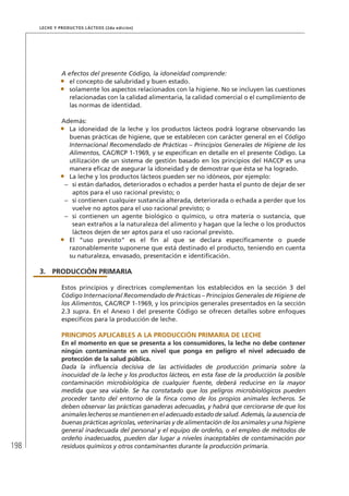 198
Leche y Productos Lácteos (2da edición)
A efectos del presente Código, la idoneidad comprende:
•	 el concepto de salubridad y buen estado.
•	 solamente los aspectos relacionados con la higiene. No se incluyen las cuestiones
relacionadas con la calidad alimentaria, la calidad comercial o el cumplimiento de
las normas de identidad.
Además:
•	 La idoneidad de la leche y los productos lácteos podrá lograrse observando las
buenas prácticas de higiene, que se establecen con carácter general en el Código
Internacional Recomendado de Prácticas – Principios Generales de Higiene de los
Alimentos, CAC/RCP 1-1969, y se especifican en detalle en el presente Código. La
utilización de un sistema de gestión basado en los principios del HACCP es una
manera eficaz de asegurar la idoneidad y de demostrar que ésta se ha logrado.
•	 La leche y los productos lácteos pueden ser no idóneos, por ejemplo:
–	 si están dañados, deteriorados o echados a perder hasta el punto de dejar de ser
aptos para el uso racional previsto; o
–	 si contienen cualquier sustancia alterada, deteriorada o echada a perder que los
vuelve no aptos para el uso racional previsto; o
–	 si contienen un agente biológico o químico, u otra materia o sustancia, que
sean extraños a la naturaleza del alimento y hagan que la leche o los productos
lácteos dejen de ser aptos para el uso racional previsto.
•	 El “uso previsto” es el fin al que se declara específicamente o puede
razonablemente suponerse que está destinado el producto, teniendo en cuenta
su naturaleza, envasado, presentación e identificación.
3.	 PRODUCCIÓN PRIMARIA
Estos principios y directrices complementan los establecidos en la sección 3 del
Código Internacional Recomendado de Prácticas – Principios Generales de Higiene de
los Alimentos, CAC/RCP 1-1969, y los principios generales presentados en la sección
2.3 supra. En el Anexo I del presente Código se ofrecen detalles sobre enfoques
específicos para la producción de leche.
	 PRINCIPIOS APLICABLES A LA PRODUCCIÓN PRIMARIA DE LECHE
En el momento en que se presenta a los consumidores, la leche no debe contener
ningún contaminante en un nivel que ponga en peligro el nivel adecuado de
protección de la salud pública.
Dada la influencia decisiva de las actividades de producción primaria sobre la
inocuidad de la leche y los productos lácteos, en esta fase de la producción la posible
contaminación microbiológica de cualquier fuente, deberá reducirse en la mayor
medida que sea viable. Se ha constatado que los peligros microbiológicos pueden
proceder tanto del entorno de la finca como de los propios animales lecheros. Se
deben observar las prácticas ganaderas adecuadas, y habrá que cerciorarse de que los
animales lecheros se mantienen en el adecuado estado de salud. Además, la ausencia de
buenas prácticas agrícolas, veterinarias y de alimentación de los animales y una higiene
general inadecuada del personal y el equipo de ordeño, o el empleo de métodos de
ordeño inadecuados, pueden dar lugar a niveles inaceptables de contaminación por
residuos químicos y otros contaminantes durante la producción primaria.
 