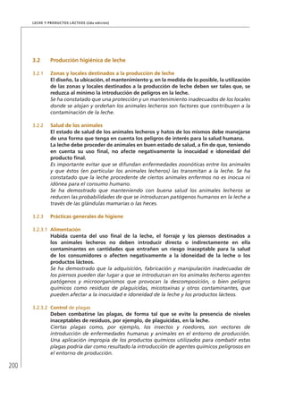 200
Leche y Productos Lácteos (2da edición)
3.2	 Producción higiénica de leche
3.2.1	 Zonas y locales destinados a la producción de leche
El diseño, la ubicación, el mantenimiento y, en la medida de lo posible, la utilización
de las zonas y locales destinados a la producción de leche deben ser tales que, se
reduzca al mínimo la introducción de peligros en la leche.
Se ha constatado que una protección y un mantenimiento inadecuados de los locales
donde se alojan y ordeñan los animales lecheros son factores que contribuyen a la
contaminación de la leche.
3.2.2	 Salud de los animales
El estado de salud de los animales lecheros y hatos de los mismos debe manejarse
de una forma que tenga en cuenta los peligros de interés para la salud humana.
La leche debe proceder de animales en buen estado de salud, a fin de que, teniendo
en cuenta su uso final, no afecte negativamente la inocuidad e idoneidad del
producto final.
Es importante evitar que se difundan enfermedades zoonóticas entre los animales
y que éstos (en particular los animales lecheros) las transmitan a la leche. Se ha
constatado que la leche procedente de ciertos animales enfermos no es inocua ni
idónea para el consumo humano.
Se ha demostrado que manteniendo con buena salud los animales lecheros se
reducen las probabilidades de que se introduzcan patógenos humanos en la leche a
través de las glándulas mamarias o las heces.
3.2.3	 Prácticas generales de higiene
3.2.3.1	 Alimentación
Habida cuenta del uso final de la leche, el forraje y los piensos destinados a
los animales lecheros no deben introducir directa o indirectamente en ella
contaminantes en cantidades que entrañen un riesgo inaceptable para la salud
de los consumidores o afecten negativamente a la idoneidad de la leche o los
productos lácteos.
Se ha demostrado que la adquisición, fabricación y manipulación inadecuadas de
los piensos pueden dar lugar a que se introduzcan en los animales lecheros agentes
patógenos y microorganismos que provocan la descomposición, o bien peligros
químicos como residuos de plaguicidas, micotoxinas y otros contaminantes, que
pueden afectar a la inocuidad e idoneidad de la leche y los productos lácteos.
3.2.3.2	 Control de plagas
Deben combatirse las plagas, de forma tal que se evite la presencia de niveles
inaceptables de residuos, por ejemplo, de plaguicidas, en la leche.
Ciertas plagas como, por ejemplo, los insectos y roedores, son vectores de
introducción de enfermedades humanas y animales en el entorno de producción.
Una aplicación impropia de los productos químicos utilizados para combatir estas
plagas podría dar como resultado la introducción de agentes químicos peligrosos en
el entorno de producción.
 