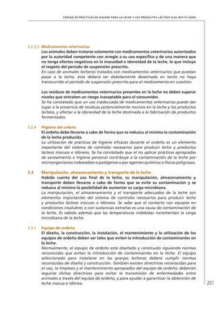 201
CÓDIGO DE PRÁCTICAS DE HIGIENE PARA LA LECHE Y LOS PRODUCTOS LÁCTEOS (CAC/RCP 57-2004)
3.2.3.3	 Medicamentos veterinarios
Los animales deben tratarse solamente con medicamentos veterinarios autorizados
por la autoridad competente con arreglo a su uso específico y de una manera que
no tenga efectos negativos en la inocuidad e idoneidad de la leche, lo que incluye
el respeto del período de suspensión prescrito.
En caso de animales lecheros tratados con medicamentos veterinarios que puedan
pasar a la leche, ésta deberá ser debidamente desechada en tanto no haya
transcurrido el período de suspensión prescrito para el medicamento en cuestión.
Los residuos de medicamentos veterinarios presentes en la leche no deben superar
niveles que entrañen un riesgo inaceptable para el consumidor.
Se ha constatado que un uso inadecuado de medicamentos veterinarios puede dar
lugar a la presencia de residuos potencialmente nocivos en la leche y los productos
lácteos, y afectar a la idoneidad de la leche destinada a la fabricación de productos
fermentados.
3.2.4	 Higiene del ordeño
El ordeño debe llevarse a cabo de forma que se reduzca al mínimo la contaminación
de la leche producida.
La utilización de prácticas de higiene eficaces durante el ordeño es un elemento
importante del sistema de controles necesarios para producir leche y productos
lácteos inocuos e idóneos. Se ha constatado que el no aplicar prácticas apropiadas
de saneamiento e higiene personal contribuye a la contaminación de la leche por
microorganismos indeseables o patógenos o por agentes químicos o físicos peligrosos.
3.3	Manipulación, almacenamiento y transporte de la leche
Habida cuenta del uso final de la leche, su manipulación, almacenamiento y
transporte deben llevarse a cabo de forma que se evite su contaminación y se
reduzca al mínimo la posibilidad de aumentar su carga microbiana.
La manipulación, el almacenamiento y el transporte adecuados de la leche son
elementos importantes del sistema de controles necesarios para producir leche
y productos lácteos inocuos e idóneos. Se sabe que el contacto con equipos en
condiciones insalubres o con sustancias extrañas es una causa de contaminación de
la leche. Es sabido además que las temperaturas indebidas incrementan la carga
microbiana de la leche.
3.3.1	 Equipo de ordeño
El diseño, la construcción, la instalación, el mantenimiento y la utilización de los
equipos de ordeño deben ser tales que eviten la introducción de contaminantes en
la leche.
Normalmente, el equipo de ordeño está diseñado y construido siguiendo normas
reconocidas que evitan la introducción de contaminantes en la leche. El equipo
seleccionado para instalarse en las granjas lecheras deberá cumplir normas
reconocidas de diseño y construcción. También existen directrices reconocidas para
el uso, la limpieza y el mantenimiento apropiados del equipo de ordeño; deberían
seguirse dichas directrices para evitar la transmisión de enfermedades entre
animales a través del equipo de ordeño, y para ayudar a garantizar la obtención de
leche inocua e idónea.
 