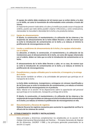 202
Leche y Productos Lácteos (2da edición)
El equipo de ordeño debe emplearse de tal manera que se eviten daños a la ubre
y a la tetilla, así como la transmisión de enfermedades entre animales a través del
mismo.
Es importante prevenir todo daño a la ubre y la tetilla que pueda causar el equipo de
ordeño, puesto que tales daños pueden originar infecciones y, como consecuencia,
menoscabar la inocuidad e idoneidad de la leche y los productos lácteos.
3.3.2	 Equipo de almacenamiento
El diseño, la construcción, el mantenimiento y la utilización de las cisternas y los
recipientes de almacenamiento de la leche deben llevarse a cabo de manera que
se evite la introducción de contaminantes en la leche y se reduzca al mínimo la
proliferación de microorganismos en ella.
3.3.3	 Locales y condiciones de almacenamiento de la leche y los equipos relacionados
con el ordeño
La ubicación, el diseño, la construcción, el mantenimiento y la utilización de las
instalaciones para el almacenamiento de la leche, así como del equipo relacionado
con el ordeño, deben ser tales que se evite la introducción de contaminantes en la
leche.
El almacenamiento de la leche debe llevarse a cabo, en su caso, de manera que
se evite la introducción de contaminantes en la leche y se reduzca al mínimo la
proliferación de microorganismos.
3.3.4	 Procedimientos y equipo utilizados para la recolección, el transporte y la entrega
de la leche
Esta sección también se refiere a las actividades del personal que participa en el
transporte de la leche.
La leche debe recolectarse, transportarse y entregarse sin retrasos injustificados y
de tal forma que se evite la introducción de contaminantes y se reduzca al mínimo
la proliferación de microorganismos en el producto.
Nota: Véanse en la sección 10 las disposiciones sobre la capacitación del personal
que participa en la recolección, transporte y entrega de la leche.
El diseño, la construcción, el mantenimiento y la utilización de las cisternas y los
recipientesdetransportedebensertalesqueseevitelaintroduccióndecontaminantes
en la leche y se reduzca al mínimo la proliferación de microorganismos en ella.
3.4	Documentación y llevanza de registros
Deberán llevarse los registros necesarios para aumentar la capacidad de verificar la
eficacia de los sistemas de control.
4.	ESTABLECIMIENTO: DISEÑO E INSTALACIONES
Estos principios y directrices complementan los establecidos en la sección 4 del
Código Internacional Recomendado de Prácticas – Principios Generales de Higiene
de los Alimentos, CAC/RCP 1-1969, y los principios generales presentados en la
sección 2.3 supra.
 