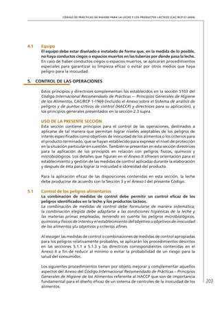 203
CÓDIGO DE PRÁCTICAS DE HIGIENE PARA LA LECHE Y LOS PRODUCTOS LÁCTEOS (CAC/RCP 57-2004)
4.1	Equipo
El equipo debe estar diseñado e instalado de forma que, en la medida de lo posible,
no haya conductos ciegos o espacios muertos en las tuberías por donde pasa la leche.
En caso de haber conductos ciegos o espacios muertos, se aplicarán procedimientos
especiales para garantizar su limpieza eficaz o evitar por otros medios que haya
peligro para la inocuidad.
5.	 CONTROL DE LAS OPERACIONES
Estos principios y directrices complementan los establecidos en la sección 5103 del
Código Internacional Recomendado de Prácticas –- Principios Generales de Higiene
de los Alimentos, CAC/RCP 1-1969 (incluido el Anexo sobre el Sistema de análisis de
peligros y de puntos críticos de control (HACCP) y directrices para su aplicación), y
los principios generales presentados en la sección 2.3 supra.
	USO DE LA PRESENTE SECCIÓN
Esta sección contiene principios para el control de las operaciones, destinados a
aplicarse de tal manera que permitan lograr niveles aceptables de los peligros de
interés especificados como objetivos de inocuidad de los alimentos o los criterios para
el producto terminado, que se hayan establecido para expresar el nivel de protección
en la situación particular en cuestión. También se presentan en esta sección directrices
para la aplicación de los principios en relación con peligros físicos, químicos y
microbiológicos. Los detalles que figuran en el Anexo II ofrecen orientación para el
establecimiento y gestión de las medidas de control aplicadas durante la elaboración
y después de ésta para lograr la inocuidad e idoneidad del producto.
Para la aplicación eficaz de las disposiciones contenidas en esta sección, la leche
debe producirse de acuerdo con la Sección 3 y el Anexo I del presente Código.
5.1	 Control de los peligros alimentarios
La combinación de medidas de control debe permitir un control eficaz de los
peligros identificados en la leche y los productos lácteos.
La combinación de medidas de control debe formularse de manera sistemática;
la combinación elegida debe adaptarse a las condiciones higiénicas de la leche y
las materias primas empleadas, teniendo en cuenta los peligros microbiológicos,
químicos y físicos de interés y el establecimiento del objetivo u objetivos de inocuidad
de los alimentos y/u objetivos y criterios afines.
Al escoger las medidas de control o combinaciones de medidas de control apropiadas
para los peligros relativamente probables, se aplicarán los procedimientos descritos
en las secciones 5.1.1 a 5.1.3 y las directrices correspondientes contenidas en el
Anexo II a fin de reducir al mínimo o evitar la probabilidad de un riesgo para la
salud del consumidor.
Los siguientes procedimientos tienen por objeto mejorar y complementar aquellos
aspectos del Anexo del Código Internacional Recomendado de Prácticas – Principios
Generales de Higiene de los Alimentos referente al HACCP que son de importancia
fundamental para el diseño eficaz de un sistema de controles de la inocuidad de los
alimentos.
 
