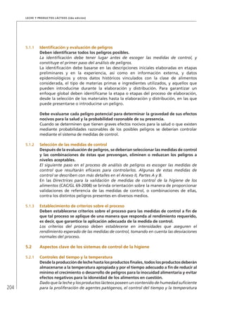 204
Leche y Productos Lácteos (2da edición)
5.1.1	 Identificación y evaluación de peligros
Deben identificarse todos los peligros posibles.
La identificación debe tener lugar antes de escoger las medidas de control, y
constituye el primer paso del análisis de peligros.
La identificación debe basarse en las descripciones iniciales elaboradas en etapas
preliminares y en la experiencia, así como en información externa, y datos
epidemiológicos y otros datos históricos vinculados con la clase de alimentos
considerada, el tipo de materias primas e ingredientes utilizados, y aquellos que
pueden introducirse durante la elaboración y distribución. Para garantizar un
enfoque global deben identificarse la etapa o etapas del proceso de elaboración,
desde la selección de los materiales hasta la elaboración y distribución, en las que
puede presentarse o introducirse un peligro.
Debe evaluarse cada peligro potencial para determinar la gravedad de sus efectos
nocivos para la salud y la probabilidad razonable de su presencia.
Cuando se determinen que tienen graves efectos nocivos para la salud o que existen
mediante probabilidades razonables de los posibles peligros se deberían controlar
mediante el sistema de medidas de control.
5.1.2	 Selección de las medidas de control
Después de la evaluación de peligros, se deberían seleccionar las medidas de control
y las combinaciones de éstas que prevengan, eliminen o reduzcan los peligros a
niveles aceptables.
El siguiente paso en el proceso de análisis de peligros es escoger las medidas de
control que resultarán eficaces para controlarlos. Algunas de estas medidas de
control se describen con más detalles en el Anexo II, Partes A y B.
En las Directrices para la validación de medidas de control de la higiene de los
alimentos (CAC/GL 69-2008) se brinda orientación sobre la manera de proporcionar
validaciones de referencia de las medidas de control, o combinaciones de ellas,
contra los distintos peligros presentes en diversos medios.
5.1.3	 Establecimiento de criterios sobre el proceso
Deben establecerse criterios sobre el proceso para las medidas de control a fin de
que tal proceso se aplique de una manera que responda al rendimiento requerido,
es decir, que garantice la aplicación adecuada de la medida de control.
Los criterios del proceso deben establecerse en intensidades que aseguren el
rendimiento esperado de las medidas de control, tomando en cuenta las desviaciones
normales del proceso.
5.2	Aspectos clave de los sistemas de control de la higiene
5.2.1	 Controles del tiempo y la temperatura
Desde la producción de leche hasta los productos finales, todos los productos deberán
almacenarse a la temperatura apropiada y por el tiempo adecuado a fin de reducir al
mínimo el crecimiento o desarrollo de peligros para la inocuidad alimentaria y evitar
efectos negativos para la idoneidad de los alimentos en cuestión.
Dado que la leche y los productos lácteos poseen un contenido de humedad suficiente
para la proliferación de agentes patógenos, el control del tiempo y la temperatura
 