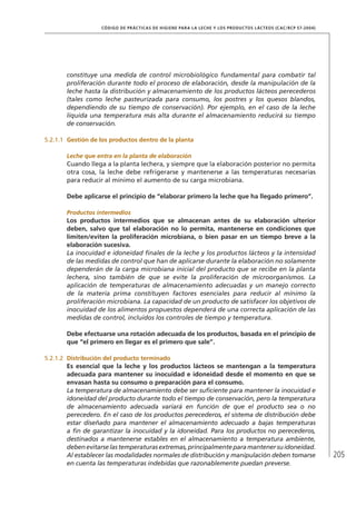 205
CÓDIGO DE PRÁCTICAS DE HIGIENE PARA LA LECHE Y LOS PRODUCTOS LÁCTEOS (CAC/RCP 57-2004)
constituye una medida de control microbiológico fundamental para combatir tal
proliferación durante todo el proceso de elaboración, desde la manipulación de la
leche hasta la distribución y almacenamiento de los productos lácteos perecederos
(tales como leche pasteurizada para consumo, los postres y los quesos blandos,
dependiendo de su tiempo de conservación). Por ejemplo, en el caso de la leche
líquida una temperatura más alta durante el almacenamiento reducirá su tiempo
de conservación.
5.2.1.1	 Gestión de los productos dentro de la planta
Leche que entra en la planta de elaboración
Cuando llega a la planta lechera, y siempre que la elaboración posterior no permita
otra cosa, la leche debe refrigerarse y mantenerse a las temperaturas necesarias
para reducir al mínimo el aumento de su carga microbiana.
Debe aplicarse el principio de “elaborar primero la leche que ha llegado primero”.
Productos intermedios
Los productos intermedios que se almacenan antes de su elaboración ulterior
deben, salvo que tal elaboración no lo permita, mantenerse en condiciones que
limiten/eviten la proliferación microbiana, o bien pasar en un tiempo breve a la
elaboración sucesiva.
La inocuidad e idoneidad finales de la leche y los productos lácteos y la intensidad
de las medidas de control que han de aplicarse durante la elaboración no solamente
dependerán de la carga microbiana inicial del producto que se recibe en la planta
lechera, sino también de que se evite la proliferación de microorganismos. La
aplicación de temperaturas de almacenamiento adecuadas y un manejo correcto
de la materia prima constituyen factores esenciales para reducir al mínimo la
proliferación microbiana. La capacidad de un producto de satisfacer los objetivos de
inocuidad de los alimentos propuestos dependerá de una correcta aplicación de las
medidas de control, incluidos los controles de tiempo y temperatura.
Debe efectuarse una rotación adecuada de los productos, basada en el principio de
que “el primero en llegar es el primero que sale”.
5.2.1.2	 Distribución del producto terminado
Es esencial que la leche y los productos lácteos se mantengan a la temperatura
adecuada para mantener su inocuidad e idoneidad desde el momento en que se
envasan hasta su consumo o preparación para el consumo.
La temperatura de almacenamiento debe ser suficiente para mantener la inocuidad e
idoneidad del producto durante todo el tiempo de conservación, pero la temperatura
de almacenamiento adecuada variará en función de que el producto sea o no
perecedero. En el caso de los productos perecederos, el sistema de distribución debe
estar diseñado para mantener el almacenamiento adecuado a bajas temperaturas
a fin de garantizar la inocuidad y la idoneidad. Para los productos no perecederos,
destinados a mantenerse estables en el almacenamiento a temperatura ambiente,
debenevitarselastemperaturasextremas,principalmenteparamantenersuidoneidad.
Al establecer las modalidades normales de distribución y manipulación deben tomarse
en cuenta las temperaturas indebidas que razonablemente puedan preverse.
 