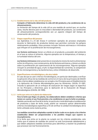 206
Leche y Productos Lácteos (2da edición)
5.2.1.3	 Establecimiento de la vida útil del producto
Compete al fabricante determinar la vida útil del producto y las condiciones de su
almacenamiento.
La limitación del tiempo de la vida útil es una medida de control que, en muchos
casos, resulta decisiva para la inocuidad e idoneidad del producto. Las condiciones
de almacenamiento correspondientes son un aspecto integral del tiempo de
conservación del producto.
5.2.2	 Etapas específicas del proceso
Los Apéndices A y B del Anexo II contienen ejemplos de procesos empleados
durante la fabricación de productos lácteos que permiten controlar los peligros
relativamente probables. Estos procesos incluyen factores extrínsecos e intrínsecos
que influyen en la proliferación de microorganismos.
Los factores extrínsecos tienen un efecto en el producto y proceden del ambiente
en el que se coloca el alimento. Algunos ejemplos son la temperatura, el tiempo y
la humedad relativa del aire.
Los factores intrínsecos están presentes en el producto mismo (la matriz alimentaria);
sufren la influencia, o son consecuencia, de los factores extrínsecos, y tienen un efecto
sobre la proliferación y/o supervivencia de los microorganismos. Algunos ejemplos
incluyen la actividad de agua, el pH, la disponibilidad de nutrientes, la competición
de los microorganismos y las bacteriocinas y otros inhibidores de desarrollo.
5.2.3	 Especificaciones microbiológicas y de otra índole
En caso de que se usen criterios microbiológicos, en particular destinados a verificar
la aplicación eficaz de las medidas de control en el marco de los principios de HACCP,
tales criterios deben establecerse con arreglo a los Principios para el Establecimiento
y la Aplicación de Criterios Microbiológicos para los Alimentos, CAC/GL 21-1997,
incluida la aplicación de un enfoque de evaluación de riesgos según se especifica
en los Principios y Directrices para la Aplicación de la Evaluación de Riesgos
Microbiológicos (CAC/GL 30-1999).
5.2.3.1	 Leche que entra en la planta de elaboración
Para la leche que llega a la planta, los elaboradores deben establecer criterios que
tomen en cuenta el uso final previsto y las condiciones en que la leche se produjo.
Habida cuenta del uso final de la leche, en particular si está destinada a la elaboración
de productos a base de leche cruda, podría ser necesario aplicar determinados
criterios microbiológicos específicos a fin de verificar la calidad microbiológica de la
leche utilizada como materia prima.
Las medidas correctivas adoptadas cuando la leche cruda no se ajusta a los criterios
establecidos deben ser proporcionales a los posibles riesgos que supone su
incumplimiento.
Si la leche que entra en la planta no cumple con los criterios establecidos, esto
indica que el sistema de medidas de control no está funcionando debidamente y
que deben adoptarse medidas correctivas para identificar y resolver los problemas
que provocan ese mal funcionamiento.
 