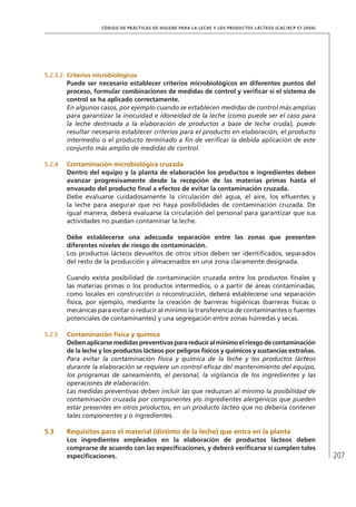 207
CÓDIGO DE PRÁCTICAS DE HIGIENE PARA LA LECHE Y LOS PRODUCTOS LÁCTEOS (CAC/RCP 57-2004)
5.2.3.2	 Criterios microbiológicos
Puede ser necesario establecer criterios microbiológicos en diferentes puntos del
proceso, formular combinaciones de medidas de control y verificar si el sistema de
control se ha aplicado correctamente.
En algunos casos, por ejemplo cuando se establecen medidas de control más amplias
para garantizar la inocuidad e idoneidad de la leche (como puede ser el caso para
la leche destinada a la elaboración de productos a base de leche cruda), puede
resultar necesario establecer criterios para el producto en elaboración, el producto
intermedio o el producto terminado a fin de verificar la debida aplicación de este
conjunto más amplio de medidas de control.
5.2.4	 Contaminación microbiológica cruzada
Dentro del equipo y la planta de elaboración los productos e ingredientes deben
avanzar progresivamente desde la recepción de las materias primas hasta el
envasado del producto final a efectos de evitar la contaminación cruzada.
Debe evaluarse cuidadosamente la circulación del agua, el aire, los efluentes y
la leche para asegurar que no haya posibilidades de contaminación cruzada. De
igual manera, deberá evaluarse la circulación del personal para garantizar que sus
actividades no puedan contaminar la leche.
Debe establecerse una adecuada separación entre las zonas que presenten
diferentes niveles de riesgo de contaminación.
Los productos lácteos devueltos de otros sitios deben ser identificados, separados
del resto de la producción y almacenados en una zona claramente designada.
Cuando exista posibilidad de contaminación cruzada entre los productos finales y
las materias primas o los productos intermedios, o a partir de áreas contaminadas,
como locales en construcción o reconstrucción, deberá establecerse una separación
física, por ejemplo, mediante la creación de barreras higiénicas (barreras físicas o
mecánicas para evitar o reducir al mínimo la transferencia de contaminantes o fuentes
potenciales de contaminantes) y una segregación entre zonas húmedas y secas.
5.2.5	 Contaminación física y química
Debenaplicarsemedidaspreventivasparareduciralmínimoelriesgodecontaminación
de la leche y los productos lácteos por peligros físicos y químicos y sustancias extrañas.
Para evitar la contaminación física y química de la leche y los productos lácteos
durante la elaboración se requiere un control eficaz del mantenimiento del equipo,
los programas de saneamiento, el personal, la vigilancia de los ingredientes y las
operaciones de elaboración.
Las medidas preventivas deben incluir las que reduzcan al mínimo la posibilidad de
contaminación cruzada por componentes y/o ingredientes alergénicos que pueden
estar presentes en otros productos, en un producto lácteo que no debería contener
tales componentes y o ingredientes.
5.3	 Requisitos para el material (distinto de la leche) que entra en la planta
Los ingredientes empleados en la elaboración de productos lácteos deben
comprarse de acuerdo con las especificaciones, y deberá verificarse si cumplen tales
especificaciones.
 