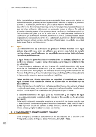 208
Leche y Productos Lácteos (2da edición)
Se ha constatado que ingredientes contaminados dan lugar a productos lácteos no
inocuos/no idóneos, puesto que estos ingredientes a menudo se agregan al producto
durante la elaboración, donde no se aplican otras medidas de control.
De preferencia, deberían establecerse para las materias primas unas especificaciones
que permitan utilizarlas obteniendo un producto inocuo e idóneo. No deberá
aceptarse ninguna materia prima que se sepa que contiene contaminantes químicos,
físicos o microbiológicos que no se reducirían a un nivel aceptable mediante la
clasificación y/o elaboración normales. Las materias primas, cuando proceda, deben
inspeccionarse y seleccionarse antes de la elaboración. Cualesquiera declaraciones de
que las materias primas cumplen con las especificaciones de inocuidad e idoneidad
deberán verificarse periódicamente.
5.4	Agua
Los establecimientos de elaboración de productos lácteos deberían tener agua
potable disponible que, antes de utilizarse por primera vez, habrá de cumplir
con los criterios especificados por las autoridades competentes, debiendo luego
controlarse periódicamente.
El agua recirculada para utilizarse nuevamente debe ser tratada y conservada en
condiciones tales que su uso no comporte riesgos para la inocuidad e idoneidad de
los alimentos.
El mantenimiento adecuado de los sistemas de acondicionamiento del agua
es un factor fundamental para evitar que los sistemas se conviertan en fuentes
de contaminación. Por ejemplo, los sistemas de filtración pueden convertirse en
fuentes de bacterias y de sus metabolitos si se permite la proliferación bacteriana
en las materias orgánicas que se acumulan en los filtros.
Deben establecerse criterios apropiados de inocuidad e idoneidad para toda el
agua utilizada en la elaboración lechera, de acuerdo con los resultados que se
desea obtener.
Estos criterios dependen del origen y el uso previsto del agua. Por ejemplo, el agua
reutilizada destinada a incorporarse en un producto alimenticio debe cumplir, como
mínimo, con las especificaciones microbiológicas para el agua potable.
El reacondicionamiento del agua para su reutilización y el empleo de agua
regenerada, recirculada y reciclada debe manejarse de acuerdo con los principios
del HACCP.
Toda reutilización del agua debe someterse a un análisis de riesgos, que incluya
la evaluación de su idoneidad para el reacondicionamiento. Debe identificarse el
punto o puntos críticos de control, cuando proceda, y habrá que establecer los
límites críticos y vigilar la observancia de los mismos.
6.	ESTABLECIMIENTO: MANTENIMIENTO E HIGIENE
Estos principios y directrices complementan los establecidos en la sección 6 del
Principios Generales de Higiene de los Alimentos, CAC/RCP 1-1969.
 