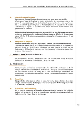 209
CÓDIGO DE PRÁCTICAS DE HIGIENE PARA LA LECHE Y LOS PRODUCTOS LÁCTEOS (CAC/RCP 57-2004)
6.1	 Mantenimiento y limpieza
Las zonas de elaboración deberán mantenerse tan secas como sea posible.
El uso de métodos de limpieza en seco y la limitación del empleo de agua en las
zonas de elaboración ayuda a evitar la difusión de contaminación a través del agua.
Se ha constatado que la limpieza en húmedo (distinta de los sistemas de lavado
automático) da lugar a la contaminación de los productos lácteos debido a la
producción de aerosoles.
Deben limpiarse adecuadamente todas las superficies de las tuberías y equipos que
entran en contacto con los productos, incluidas las zonas difíciles de limpiar, tales
como válvulas de desviación, válvulas de muestreo y los sifones de desagüe de las
llenadoras.
6.2	 Programas de limpieza
Debe establecerse un programa regular para verificar si la limpieza es adecuada.
Siempre que sea necesario, todos los equipos y utensilios usados en la elaboración
deberán limpiarse y desinfectarse, enjuagarse con agua potable (a menos que las
instrucciones del fabricante indiquen que el enjuague no es necesario) y escurrirse
y secarse si es necesario.
7.	ESTABLECIMIENTO: HIGIENE PERSONAL
No se necesitan requisitos específicos fuera de los indicados en los Principios
Generales de Higiene de los Alimentos, CAC/RCP 1-1969.
8.	TRANSPORTE
Estos principios y directrices complementan los establecidos en la sección 8 del
Código Internacional Recomendado de Prácticas – Principios Generales de Higiene
de los Alimentos, CAC/RCP 1-1969 y, en su caso, los del Código de Prácticas de
Higiene para el Transporte de Alimentos a Granel y Alimentos Semienvasados (CAC/
RCP 47-2001).
8.1	 Requisitos
Los productos a los que se refiere el presente Código deben transportarse con
arreglo a combinaciones de tiempo y temperatura que no afecten negativamente
a su inocuidad e idoneidad.
8.2	Utilización y mantenimiento
En el caso de productos refrigerados, el compartimiento de carga del vehículo
deberá enfriarse antes de la carga y mantenerse a una temperatura apropiada en
todo momento, incluso durante la descarga.
 