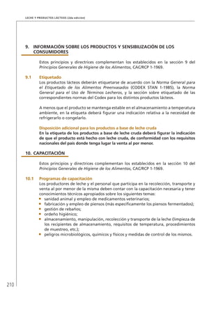 210
Leche y Productos Lácteos (2da edición)
9.	INFORMACIÓN SOBRE LOS PRODUCTOS Y SENSIBILIZACIÓN DE LOS
	 CONSUMIDORES
Estos principios y directrices complementan los establecidos en la sección 9 del
Principios Generales de Higiene de los Alimentos, CAC/RCP 1-1969.
9.1	Etiquetado
Los productos lácteos deberán etiquetarse de acuerdo con la Norma General para
el Etiquetado de los Alimentos Preenvasados (CODEX STAN 1-1985), la Norma
General para el Uso de Términos Lecheros, y la sección sobre etiquetado de las
correspondientes normas del Codex para los distintos productos lácteos.
A menos que el producto se mantenga estable en el almacenamiento a temperatura
ambiente, en la etiqueta deberá figurar una indicación relativa a la necesidad de
refrigerarlo o congelarlo.
	Disposición adicional para los productos a base de leche cruda
En la etiqueta de los productos a base de leche cruda deberá figurar la indicación
de que el producto está hecho con leche cruda, de conformidad con los requisitos
nacionales del país donde tenga lugar la venta al por menor.
10.	CAPACITACIÓN
Estos principios y directrices complementan los establecidos en la sección 10 del
Principios Generales de Higiene de los Alimentos, CAC/RCP 1-1969.
10.1	 Programas de capacitación
Los productores de leche y el personal que participa en la recolección, transporte y
venta al por menor de la misma deben contar con la capacitación necesaria y tener
conocimientos técnicos apropiados sobre los siguientes temas:
•	 sanidad animal y empleo de medicamentos veterinarios;
•	 fabricación y empleo de piensos (más específicamente los piensos fermentados);
•	 gestión de rebaños;
•	 ordeño higiénico;
•	 almacenamiento, manipulación, recolección y transporte de la leche (limpieza de
los recipientes de almacenamiento, requisitos de temperatura, procedimientos
de muestreo, etc.);
•	 peligros microbiológicos, químicos y físicos y medidas de control de los mismos.
 