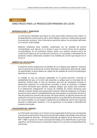 211
CÓDIGO DE PRÁCTICAS DE HIGIENE PARA LA LECHE Y LOS PRODUCTOS LÁCTEOS (CAC/RCP 57-2004)
ANEXO I
DIRECTRICES PARA LA PRODUCCIÓN PRIMARIA DE LECHE
INTRODUCCIÓN Y OBJETIVOS
La información detallada que figura en este anexo debe utilizarse para reducir la
probabilidad de contaminación de la leche debido a prácticas inadecuadas durante
la producción primaria. Esta información permitirá aplicar los principios definidos
en la sección 3 del Código.
Deberán emplearse estas medidas, combinadas con las medidas de control
microbiológico que figuran en el Anexo II, para el control eficaz de los peligros
microbiológicos en los productos lácteos. Existe una relación estrecha entre las
condiciones higiénicas de la producción primaria y la inocuidad e idoneidad de los
productos lácteos elaborados, basada en las medidas de control que figuran en el
Anexo II.
ÁMBITO DE APLICACIÓN
El presente Anexo proporciona los detalles de los enfoques que deberían utilizarse
para la producción primaria de la leche destinada a elaboración adicional de índole
no especificada. La leche deberá ser objeto de las medidas de control microbiológico
descritas en el Anexo II.
La medida en que las prácticas adoptadas en la granja permitan controlar la
probabilidad de que en la leche esté presente un peligro para la inocuidad de los
alimentos influirá sobre el tipo de controles que han de necesitarse durante la
elaboración posterior. En circunstancias normales, la leche se someterá a medidas
de control suficientes para abordar cualquier peligro que pueda estar presente.
Si la elaboración subsiguiente no incluye las medidas de control necesarias para
abordar cualquier peligro que pueda estar presente, habrá de adoptarse un enfoque
preventivo para reducir la probabilidad de que tales peligros se presenten durante la
fase de producción primaria del proceso. De igual manera, en algunas situaciones de
producción primaria la presencia de peligros para la inocuidad de los alimentos puede
ser menos evitable, lo cual exigirá la aplicación de medidas de control más rigurosas
durante la elaboración posterior a fin de garantizar la inocuidad e idoneidad del
producto terminado.
UTILIZACIÓN DEL ANEXO I
La información que figura en el Anexo I se ha organizado de forma que corresponda
a las secciones pertinentes de la parte principal del Código y del Código Internacional
Recomendado de Prácticas – Principios Generales de Higiene de los Alimentos, CAC/
RCP 1-1969. Cuando en el texto principal del Código se ha identificado un principio
específico, las directrices para su aplicación figuran en la sección correspondiente de
este Anexo.
 