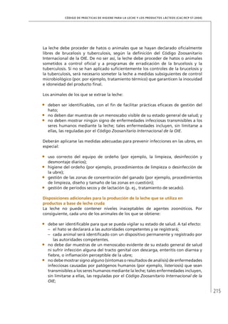215
CÓDIGO DE PRÁCTICAS DE HIGIENE PARA LA LECHE Y LOS PRODUCTOS LÁCTEOS (CAC/RCP 57-2004)
La leche debe proceder de hatos o animales que se hayan declarado oficialmente
libres de brucelosis y tuberculosis, según la definición del Código Zoosanitario
Internacional de la OIE. De no ser así, la leche debe proceder de hatos o animales
sometidos a control oficial y a programas de erradicación de la brucelosis y la
tuberculosis. Si no se han aplicado suficientemente los controles de la brucelosis y
la tuberculosis, será necesario someter la leche a medidas subsiguientes de control
microbiológico (por. por ejemplo, tratamiento térmico) que garanticen la inocuidad
e idoneidad del producto final.
Los animales de los que se extrae la leche:
•	 deben ser identificables, con el fin de facilitar prácticas eficaces de gestión del
hato;
•	 no deben dar muestras de un menoscabo visible de su estado general de salud; y
•	 no deben mostrar ningún signo de enfermedades infecciosas transmisibles a los
seres humanos mediante la leche; tales enfermedades incluyen, sin limitarse a
ellas, las reguladas por el Código Zoosanitario Internacional de la OIE.
Deberán aplicarse las medidas adecuadas para prevenir infecciones en las ubres, en
especial:
•	 uso correcto del equipo de ordeño (por ejemplo, la limpieza, desinfección y
desmontaje diarios);
•	 higiene del ordeño (por ejemplo, procedimientos de limpieza o desinfección de
la ubre);
•	 gestión de las zonas de concentración del ganado (por ejemplo, procedimientos
de limpieza, diseño y tamaño de las zonas en cuestión);
•	 gestión de períodos secos y de lactación (p. ej., tratamiento de secado).
	 Disposiciones adicionales para la producción de la leche que se utiliza en
productos a base de leche cruda
La leche no puede contener niveles inaceptables de agentes zoonóticos. Por
consiguiente, cada uno de los animales de los que se obtiene:
•	 debe ser identificable para que se pueda vigilar su estado de salud. A tal efecto:
–	 el hato se declarará a las autoridades competentes y se registrará;
–	 cada animal será identificado con un dispositivo permanente y registrado por
las autoridades competentes.
•	 no debe dar muestras de un menoscabo evidente de su estado general de salud
ni sufrir infección alguna del tracto genital con descarga, enteritis con diarrea y
fiebre, o inflamación perceptible de la ubre;
•	 no debe mostrar signo alguno (síntomas o resultados de análisis) de enfermedades
infecciosas causadas por patógenos humanos (por ejemplo, listeriosis) que sean
transmisibles a los seres humanos mediante la leche; tales enfermedades incluyen,
sin limitarse a ellas, las reguladas por el Código Zoosanitario Internacional de la
OIE;
 