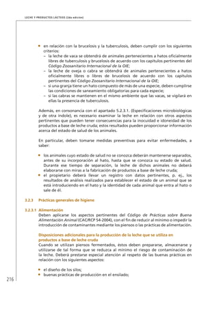 216
Leche y Productos Lácteos (2da edición)
•	 en relación con la brucelosis y la tuberculosis, deben cumplir con los siguientes
criterios:
–	 la leche de vaca se obtendrá de animales pertenecientes a hatos oficialmente
libres de tuberculosis y brucelosis de acuerdo con los capítulos pertinentes del
Código Zoosanitario Internacional de la OIE;
–	 la leche de oveja o cabra se obtendrá de animales pertenecientes a hatos
oficialmente libres o libres de brucelosis de acuerdo con los capítulos
pertinentes del Código Zoosanitario Internacional de la OIE;
–	 si una granja tiene un hato compuesto de más de una especie, deben cumplirse
las condiciones de saneamiento obligatorias para cada especie;
–	 si las cabras se mantienen en el mismo ambiente que las vacas, se vigilará en
ellas la presencia de tuberculosis.
Además, en consonancia con el apartado 5.2.3.1. (Especificaciones microbiológicas
y de otra índole), es necesario examinar la leche en relación con otros aspectos
pertinentes que pueden tener consecuencias para la inocuidad e idoneidad de los
productos a base de leche cruda; estos resultados pueden proporcionar información
acerca del estado de salud de los animales.
En particular, deben tomarse medidas preventivas para evitar enfermedades, a
saber:
•	 los animales cuyo estado de salud no se conozca deberán mantenerse separados,
antes de su incorporación al hato, hasta que se conozca su estado de salud.
Durante ese tiempo de separación, la leche de dichos animales no deberá
elaborarse con miras a la fabricación de productos a base de leche cruda;
•	 el propietario deberá llevar un registro con datos pertinentes, p. ej., los
resultados de análisis realizados para establecer el estado de un animal que se
está introduciendo en el hato y la identidad de cada animal que entra al hato o
sale de él.
3.2.3	 Prácticas generales de higiene
3.2.3.1	 Alimentación
Deben aplicarse los aspectos pertinentes del Código de Prácticas sobre Buena
Alimentación Animal (CAC/RCP 54-2004), con el fin de reducir al mínimo o impedir la
introducción de contaminantes mediante los piensos o las prácticas de alimentación.
	Disposiciones adicionales para la producción de la leche que se utiliza en
productos a base de leche cruda
Cuando se utilizan piensos fermentados, éstos deben prepararse, almacenarse y
utilizarse de tal forma que se reduzca al mínimo el riesgo de contaminación de
la leche. Deberá prestarse especial atención al respeto de las buenas prácticas en
relación con los siguientes aspectos:
•	 el diseño de los silos;
•	 buenas prácticas de producción en el ensilado;
 