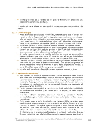 217
CÓDIGO DE PRÁCTICAS DE HIGIENE PARA LA LECHE Y LOS PRODUCTOS LÁCTEOS (CAC/RCP 57-2004)
•	 control periódico de la calidad de los piensos fermentados (mediante una
inspección organoléptica o del pH).
El propietario deberá llevar un registro de la información pertinente relativa a los
piensos.
3.2.3.2	 Control de plagas
–	 Antes de emplear plaguicidas o rodenticidas, deberá hacerse todo lo posible para
reducir al mínimo la presencia de insectos, ratas y ratones. Aunque los establos y
salas de ordeño (si se utilizan) atraen tales plagas, buenas medidas preventivas,
como una construcción y mantenimiento (si procede) adecuados y la limpieza y
remoción de desechos fecales, pueden reducir al mínimo la presencia de plagas.
–	 No se debe permitir la acumulación de estiércol cerca de las zonas de ordeño.
–	 Los depósitos de piensos también atraen a los ratones y ratas. Por lo tanto, deben
ubicarse en un lugar adecuado; los piensos se conservarán en recipientes que
proporcionen protección adecuada contra las plagas.
–	 Si resulta necesario recurrir a medidas químicas de control de plagas, dichos
productos deben estar aprobados oficialmente para el uso en instalaciones
alimentarias, y emplearse de acuerdo con las instrucciones del fabricante.
–	 Cualquier sustancia química para el control de plagas deberá almacenarse de
forma que no contamine el entorno del ordeño. Tales sustancias químicas no
deben almacenarse en locales húmedos ni cerca de los depósitos de piensos. Es
preferible utilizar cebos sólidos siempre que sea posible.
–	 No debe aplicarse ningún plaguicida durante las operaciones de ordeño.
3.2.3.3	 Medicamentos veterinarios6
–	 A fin de reducir al mínimo o impedir la introducción de residuos de medicamentos
en la leche o los productos lácteos, deberán aplicarse los aspectos pertinentes de
las Directrices para el diseño y la implementación de programas reglamentarios
nacionales de aseguramiento de inocuidad alimentaria relacionados con el uso
de residuos de medicamentos en los animales destinados a la producción de
alimentos (CAC/GL 71-2009).
–	 Deben aplicarse buenas prácticas de cría con el fin de reducir las posibilidades
de enfermedades animales y, en consecuencia, el empleo de medicamentos
veterinarios.
–	 Sólo han de utilizarse aquellos productos medicinales y productos medicinales
premezclados cuya inclusión en los piensos esté autorizada por la autoridad
competente.
–	 Deberá desecharse la leche de animales que hayan recibido tratamientos con
medicamentos veterinarios que se pueden transferir a la leche, hasta que se haya
cumplido el tiempo de espera especificado para el medicamento veterinario
en cuestión. Para dicha verificación, pueden servir como referencia los LMR
establecidos para los residuos de medicamentos veterinarios en la leche.
–	 El veterinario y/o el propietario del ganado, o el centro de recolección, deberán
llevar un registro de los productos utilizados que incluya datos sobre la cantidad, la
6	
El tratamiento con medicamentos veterinarios deberá respetar el Código de Prácticas para Minimizar y Contener la Resistencia
Antimicrobiana (CAC/RCP 61-2005).
 