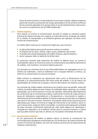 218
Leche y Productos Lácteos (2da edición)
fecha de administración y la identidad de los animales tratados. Deben emplearse
planes de muestreo y protocolos de ensayo apropiados a fin de verificar la eficacia
de los controles aplicados en la granja sobre el uso de medicamentos veterinarios,
así como el cumplimiento de los LMR establecidos.
3.2.4	 Ordeño higiénico
Para reducir al mínimo la contaminación durante el ordeño es necesario aplicar
prácticas de higiene eficaces con respecto a la piel del animal, el equipo de ordeño
(si se utiliza), el manipulador y el ambiente general, por ejemplo, las heces como
fuente de contaminación.
El ordeño debe realizarse en condiciones higiénicas, que incluirán:
•	 la adecuada higiene personal de quienes realizan el ordeño;
•	 la limpieza de las ubres, tetillas, ingles, ijares y abdomen del animal;
•	 el empleo de recipientes/equipos de ordeño limpios y desinfectados; y
•	 evitar cualquier daño al tejido de la tetilla/ ubre.
En particular, durante toda operación de ordeño se deberá tener en cuenta la
necesidad de reducir al mínimo y/o evitar la contaminación procedente del entorno
de ordeño, y de mantener una buena higiene personal.
Los animales con síntomas clínicos de enfermedad deben ser segregados y/o ser los
últimos ser ordeñados, o bien se ordeñarán con un equipo distinto o a mano, y su
leche no se utilizará para el consumo humano.
Debe evitarse la realización de operaciones tales como la alimentación de los
animales o la colocación/remoción del lecho antes del ordeño, a fin de reducir las
posibilidades de contaminar el equipo y entorno del ordeño con estiércol y polvo.
Los animales de ordeño deben mantenerse tan limpios como sea posible. Antes del
ordeño, las tetillas deberían estar limpias. El ordeñador debe supervisar, con medios
apropiados, que la leche parezca normal, por ejemplo, observando detenidamente
las condiciones de los animales de ordeño, examinando la leche de cada animal en
busca de indicadores organolépticos o fisicoquímicos, y recurriendo al registro e
identificacióndelosanimalestratados.Silalechenoparecenormal,éstanosedebería
usar para el consumo humano. Asimismo, el productor debe tomar las precauciones
adecuadas para reducir al mínimo el riesgo de infecciones en las tetillas y ubres, lo
cual incluye evitar cualquier daño a los tejidos. La primera leche (pequeña cantidad
de leche extraída inicialmente) obtenida de cada tetilla debería ser desechada o
recogida por separado y no se debería utilizar para el consumo humano, a menos
que se puede mostrar que ésta no afecta a la inocuidad e idoneidad de la leche.
3.2.4.1	 Contaminación ambiental
En las operaciones de ordeño se deberá reducir al mínimo la introducción de
microorganismos patógenos transmitidos por los alimentos y de materia extraña de
la piel y el entorno de ordeño, así como de residuos químicos de las operaciones de
limpieza y desinfección.
 