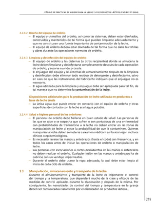 219
CÓDIGO DE PRÁCTICAS DE HIGIENE PARA LA LECHE Y LOS PRODUCTOS LÁCTEOS (CAC/RCP 57-2004)
3.2.4.2	 Diseño del equipo de ordeño
–	 El equipo y utensilios del ordeño, así como las cisternas, deben estar diseñados,
construidos y mantenidos de tal forma que puedan limpiarse adecuadamente y
que no constituyan una fuente importante de contaminación de la leche.
–	 El equipo de ordeño deberá estar diseñado de tal forma que no dañe las tetillas
y ubres durante las operaciones normales de ordeño.
3.2.4.3	 Limpieza y desinfección del equipo de ordeño
–	 El equipo de ordeño y las cisternas (u otros recipientes) donde se almacena la
leche deben limpiarse y desinfectarse completamente después de cada operación
de ordeño, y secarse cuando proceda.
–	 El enjuague del equipo y las cisternas de almacenamiento después de la limpieza
y desinfección debe eliminar todo residuo de detergente y desinfectante, salvo
en caso de que las instrucciones del fabricante indiquen que el enjuague no es
necesario.
–	 El agua utilizada para la limpieza y enjuague debe ser apropiada para tal fin, de
tal manera que no determine la contaminación de la leche.
	Disposiciones adicionales para la producción de leche utilizada en productos a
base de leche cruda
–	 La única agua que puede entrar en contacto con el equipo de ordeño y otras
superficies de contacto con la leche es el agua potable.
3.2.4.4	 Salud e higiene personal de los ordeñores
–	 El personal de ordeño debe hallarse en buen estado de salud. Las personas de
las que se sabe o se sospecha que sufren o son portadoras de una enfermedad
con probabilidades de transmitirse a la leche no deben entrar en las zonas de
manipulación de leche si existe la probabilidad de que la contaminen. Quienes
manipulan la leche deben someterse a examen médico si así lo aconsejan motivos
clínicos o epidemiológicos.
–	 Es necesario lavarse las manos y antebrazos (hasta el codo) con frecuencia, y en
todos los casos antes de iniciar las operaciones de ordeño o manipulación de
leche.
–	 Las personas con escoriaciones o cortes descubiertos en las manos o antebrazos
no deben realizar el ordeño. Cualquier lesión en las manos o antebrazos ha de
cubrirse con un vendaje impermeable.
–	 Durante el ordeño debe usarse la ropa adecuada, la cual debe estar limpia al
inicio de cada ciclo de ordeño.
3.3	 Manipulación, almacenamiento y transporte de la leche
Durante el almacenamiento y transporte de la leche es importante el control
del tiempo y la temperatura, que dependerá mucho de la clase y eficacia de las
medidas de control aplicadas durante la elaboración y después de la misma. Por
consiguiente, las necesidades de control del tiempo y temperatura en la granja
deben ser comunicadas claramente por el elaborador de productos lácteos.
 