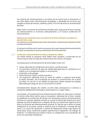 221
CÓDIGO DE PRÁCTICAS DE HIGIENE PARA LA LECHE Y LOS PRODUCTOS LÁCTEOS (CAC/RCP 57-2004)
Las cisternas de almacenamiento o las partes de las mismas que se encuentran al
aire libre deben estar suficientemente protegidas, o diseñadas de tal forma que
impidan el acceso de insectos, roedores y polvo, con el fin de evitar la contaminación
de leche.
Debe existir un proceso de verificación periódica para asegurarse de que el equipo
de almacenamiento se mantiene adecuadamente y en buenas condiciones de
funcionamiento.
	Disposiciones adicionales para la producción de leche utilizada en productos a
base de leche cruda
Las cisternas y los recipientes para leche sólo podrán utilizarse para almacenar leche
y productos lácteos.
Esnecesarioverificar,porlomenosunavezporaño,queelequipodealmacenamiento
de leche se mantiene en buenas condiciones de funcionamiento.
3.3.3	 Locales para almacenamiento de leche y equipos de ordeño
Los locales donde se almacena leche deben estar ubicados y construidos de tal
manera que se evite el riesgo de contaminación de la leche y el equipo.
Los locales para el almacenamiento de leche deben contar con:
•	 equipo adecuado de refrigeración de la leche, cuando proceda;
•	 un suministro suficiente de agua de calidad adecuada para su utilización en el
ordeño y en la limpieza de equipo e instrumentos;
•	 protección contra plagas;
•	 suelos fáciles de limpiar, cuando proceda; y
•	 una separación adecuada entre las zonas de ordeño y cualquier local donde
se alojen animales, con el propósito de prevenir la contaminación de la leche
por éstos. En caso de no ser posible tal separación, deben tomarse las medidas
adecuadas para asegurar que no se contamine la leche.
Inmediatamente después del ordeño, la leche debe almacenarse en cisternas o
recipientes debidamente diseñados y mantenidos en un lugar limpio.
Los tiempos y las temperaturas de almacenamiento deben ser tales que se reduzca
al mínimo todo efecto dañino para la inocuidad e idoneidad de la leche. Cuando
se establecen las condiciones de tiempo y de temperatura para el almacenamiento
de leche en la granja, deberán tomarse en cuenta la eficacia del sistema de control
aplicado durante la elaboración y después de ella, las condiciones higiénicas de la
leche y la duración del almacenamiento prevista. En caso de que la leche no pueda
refrigerarse en la granja, quizás se requiera que la recolección y entrega de esta
leche a un centro de recolección o planta de elaboración tenga lugar dentro de
cierto plazo. Estas condiciones pueden especificarlas la legislación, los Códigos de
Prácticas, o el fabricante que recibe la leche, en colaboración con el productor de
leche y la autoridad competente.
 