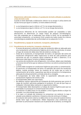 222
Leche y Productos Lácteos (2da edición)
	Disposiciones adicionales relativas a la producción de leche utilizada en productos
a base de leche cruda
Cuando la leche destinada a elaboración ulterior no se recoge ni utiliza dentro de
las dos horas que siguen al ordeño, la misma deberá enfriarse:
•	 a una temperatura igual o inferior a 6 °C si se recoge diariamente; o
•	 a una temperatura igual o inferior a 4 °C si no se recoge diariamente.
Temperaturas diferentes de las mencionadas pueden ser aceptables si tales
desviaciones no determinan un riesgo mayor de peligros microbiológicos,
han sido aceptadas por el elaborador que recibe la leche, las ha aprobado la
autoridad competente, y el producto final cumplirá de todos modos los criterios
microbiológicos establecidos de conformidad con la subsección 5.2.3.2.
3.3.4	 Procedimientos y equipo de recolección, transporte y distribución
3.3.4.1	 Procedimientos de recolección, transporte y distribución
–	 El acceso de personal y vehículos al lugar de recolección debe ser adecuado para
una manipulación suficientemente higiénica de la leche. En particular, el acceso
al lugar de recolección debe estar libre de estiércol, ensilaje, etc.
–	 Antes de la recolección, el transportador de leche o el operador del centro de
recolección/ refrigeración debe inspeccionar la leche de cada productor para
cerciorarse de que no presenta signos evidentes de daño o deterioro. Si se
observaran tales signos, la leche no deberá recogerse.
–	 Los centros de recolección y de refrigeración, si se utilizan, deben estar diseñados
y funcionar de tal forma que se reduzca al mínimo o se evite la contaminación de
la leche.
–	 La leche debe recogerse en condiciones higiénicas para evitar su contaminación.
En particular, el transportador de leche o el operador del centro de recolección
deberá, cuando proceda, tomar las muestras de tal modo que se evite la
contaminación de la leche, y garantizar que ésta se encuentre a la temperatura
adecuada de almacenamiento y entrada antes de su recogida.
–	 El transportador de leche debe recibir la capacitación adecuada para la
manipulación higiénica de la leche cruda.
–	 El transportador debe usar ropa limpia.
–	 No deberán realizar operaciones de transporte de leche personas que corran el
riesgo de transferir gérmenes patógenos al producto. En caso de que haya un
trabajador infectado debe realizarse un seguimiento médico.
–	 El transportador debe desempeñar su trabajo de manera higiénica para que sus
actividades no provoquen la contaminación de la leche.
–	 El conductor no debe entrar en los establos u otros lugares donde se alojan los
animales, o en sitios donde haya estiércol.
–	 Si la ropa o el calzado del conductor se contaminan con estiércol, la ropa o
calzado sucios deberán cambiarse o limpiarse antes de continuar el trabajo.
–	 El conductor del camión cisterna no debe entrar en las zonas de la planta lechera
donde tiene lugar la elaboración. Deben disponerse unas condiciones que
permitan la comunicación necesaria con el personal de la lechería, la entrega de
 