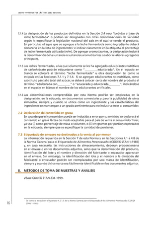 16
Leche y Productos Lácteos (2da edición)
7.1.4	La designación de los productos definidos en la Sección 2.4 será “bebidas a base de
leche fermentada” o podrán ser designadas con otras denominaciones de variedad
según lo especifique la legislación nacional del país en el cual se vende el producto.
En particular, el agua que se agregue a la leche fermentada como ingrediente deberá
declararse en la lista de ingredientes1
e indicar claramente en la etiqueta el porcentaje
de leche fermentada utilizado (m/m). De agregar aromatizantes, la designación incluirá
la denominación de la sustancia o sustancias aromatizantes o sabor o sabores agregados
principales.
7.1.5	Las leches fermentadas, a las que solamente se les ha agregado edulcorantes nutritivos
de carbohidrato podrán etiquetarse como “_________edulcorada”. En el espacio en
blanco se colocará el término “leche fermentada” u otra designación tal como se
estipula en las Secciones 7.1.1 y 7.1.4. Si se agregan edulcorantes no nutritivos, como
substituto parcial o total del azúcar, se deberá colocar cerca del nombre del producto el
término “edulcorada con_________” o “azucarada y edulcorada________”, indicándose
en el espacio en blanco el nombre de los edulcorantes artificiales.
7.1.6	Las denominaciones comprendidas por esta Norma podrán ser empleadas en la
designación, en la etiqueta, en documentos comerciales y para la publicidad de otros
alimentos, siempre y cuando se utilice como un ingrediente y las características del
ingrediente se mantengan a un grado pertinente para no inducir a error al consumidor.
7.2	Declaración de contenido en grasa
En caso de que el consumidor pueda ser inducido a error por su omisión, se declarará el
contenido en grasa láctea de modo aceptable para el país de venta al consumidor final,
ya sea (i) como porcentaje de masa o volumen, o (ii) en gramos por porción expresados
en la etiqueta, siempre que se especifique la cantidad de porciones.
7.3	Etiquetado de envases no destinados a la venta al por menor
La información requerida en la Sección 7 de esta Norma y en las Secciones 4.1 a 4.8 de
la Norma General para el Etiquetado de Alimentos Preenvasados (CODEX STAN 1-1985)
y, en caso necesario, las instrucciones de almacenamiento, deberán proporcionarse
en el envase o en los documentos adjuntos, salvo que la denominación del producto,
identificación del lote y el nombre y dirección del fabricante o envasador aparezcan
en el envase. Sin embargo, la identificación del lote y el nombre y la dirección del
fabricante o envasador podrán ser reemplazados por una marca de identificación,
siempre y cuando dicha marca sea fácilmente identificable en los documentos adjuntos.
8.	MÉTODOS DE TOMA DE MUESTRAS Y ANÁLISIS
Véase CODEX STAN 234-1999.
1	
Tal como se estipula en el Apartado 4.2.1.5 de la Norma General para el Etiquetado de los Alimentos Preenvasados (CODEX
STAN 1-1985)
 