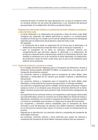223
CÓDIGO DE PRÁCTICAS DE HIGIENE PARA LA LECHE Y LOS PRODUCTOS LÁCTEOS (CAC/RCP 57-2004)
muestras de leche, el cambio de ropa, descansos, etc. sin que el conductor entre
en contacto directo con las zonas de elaboración o con miembros del personal
que participan en la elaboración de leche y productos lácteos.
	Disposiciones adicionales relativas a la producción de leche utilizada en productos
a base de leche cruda
–	 La leche destinada a la elaboración de productos a base de leche cruda debe
recogerse por separado. No deberá permitirse la mezcla o la contaminación
cruzada con leche que no cumple con el nivel de calidad (inclusive microbiológica)
esperado para la elaboración de productos a base de leche cruda.
	 Por ejemplo:
•	 la recolección de la leche se organizará de tal forma que la destinada a la
elaboración de productos a base de leche cruda se recoja por separado; o
•	 para el transporte de la leche se utilizarán camiones cisterna con
compartimientos que permitan separar la destinada a la elaboración de
productos a base de leche cruda de la que recibirá un tratamiento térmico; esta
medida se combinará con la de recolectar la leche destinada a la elaboración
de productos a base de leche cruda antes que la que ha de emplearse para
obtener otros productos.
3.3.4.2	 Equipo de recolección, transporte y entrega
–	 En el Código de Prácticas Higiénicas para el Transporte de Alimentos a Granel y
Alimentos Semienvasados (CAC/RCP 47-2001), se proporciona una guía para el
transporte de alimentos a granel.
–	 Los camiones cisterna y recipientes para el transporte de leche deben estar
diseñados y construidos de tal manera que puedan limpiarse y desinfectarse
eficazmente.
–	 Los camiones cisterna y recipientes para el transporte de leche deben estar
diseñados y construidos de tal manera que garanticen un drenaje completo.
–	 Las cisternas y recipientes para leche no deben utilizarse para almacenar ninguna
sustancia nociva. Si se emplean para almacenar alimentos distintos de la leche,
deben tomarse precauciones para prevenir toda contaminación subsiguiente de
ésta.
–	 Las superficies de los camiones cisterna, los recipientes y todo equipo relacionado
que esté destinado a entrar en contacto con la leche deben ser fáciles de limpiar y
desinfectar, resistentes a la corrosión e incapaces de transferir sustancias extrañas
a la leche en cantidades que entrañen un riesgo para la salud del consumidor.
–	 Los recipientes y camiones cisterna empleados para el transporte de leche
(incluida la zona de descarga, las válvulas, etc.) deben limpiarse y desinfectarse
con la frecuencia necesaria para reducir al mínimo o evitar la contaminación de
la leche.
–	 Después de su desinfección, los camiones cisterna y recipientes de transporte de
leche deben drenarse.
–	 Los camiones, camiones cisterna u otros vehículos que cargan las cisternas y
recipientes de transporte de leche deben limpiarse siempre que sea necesario.
 