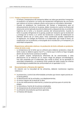224
Leche y Productos Lácteos (2da edición)
3.3.4.3	 Tiempo y temperatura de transporte
–	 El tiempo y temperatura de transporte deben ser tales que permitan transportar
el producto a la lechería o al centro de recolección/ refrigeración de una forma
que reduzca al mínimo cualquier efecto nocivo para su inocuidad e idoneidad.
–	 Cuando se establecen las condiciones del tiempo y temperatura para el
almacenamiento de leche en la granja, deben tomarse en cuenta la eficacia del
sistema de control aplicado durante la elaboración y después de ésta, la condición
higiénica de la leche y la duración prevista del almacenamiento. Cuando la
leche no pueda refrigerarse en la granja, puede ser necesario que la recolección
y entrega de la misma a un centro de recolección o planta de elaboración se
efectúen dentro de un cierto plazo. Estas condiciones pueden especificarlas
la legislación, los Códigos de Prácticas o el elaborador que recibe la leche, en
cooperación con el productor, el encargado de la recolección y el transporte y la
autoridad competente.
	Disposiciones adicionales relativas a la producción de leche utilizada en productos
a base de leche cruda
–	 La temperatura de la leche que se utilizará para elaborar productos a base de
leche cruda no deberá superar los 8 °C, a menos que la leche se haya recogido
dentro de las dos horas sucesivas al ordeño.
–	 Se podrán aceptar temperaturas diferentes de las mencionadas si tales
desviaciones no se traducen en un mayor riesgo de peligros microbiológicos,
han sido aceptadas por el elaborador que recibe la leche, las ha aprobado la
autoridad competente, y el producto final cumple de todos modos los criterios
microbiológicos establecidos de conformidad con el apartado 5.2.3.2.
3.4	Documentación y llevanza de registros
En relación con la inocuidad de los alimentos, deberán mantenerse registros
relativos a:
•	 la prevención y control de enfermedades animales que tienen repercusiones en
la salud pública;
•	 la identificación de los animales y sus desplazamientos;
•	 el control regular de la salud de la ubre;
•	 el uso de medicamentos veterinarios y sustancias químicas para el control de
plagas;
•	 la naturaleza y fuente de los piensos empleados;
•	 las temperaturas de almacenamiento de la leche;
•	 la utilización de productos químicos agrícolas;
•	 la limpieza del equipo.
 