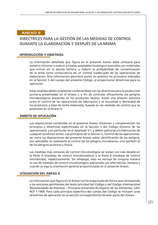 225
CÓDIGO DE PRÁCTICAS DE HIGIENE PARA LA LECHE Y LOS PRODUCTOS LÁCTEOS (CAC/RCP 57-2004)
ANEXO II
DIRECTRICES PARA LA GESTIÓN DE LAS MEDIDAS DE CONTROL
DURANTE LA ELABORACIÓN Y DESPUÉS DE LA MISMA
INTRODUCCIÓN Y OBJETIVOS
La información detallada que figura en el presente Anexo debe utilizarse para
prevenir, eliminar o reducir a niveles aceptables los peligros asociados con materiales
que entran en la planta lechera, y reducir la probabilidad de contaminación
de la leche como consecuencia de un control inadecuado de las operaciones de
elaboración. Esta información permitirá poner en práctica los principios indicados
en la Sección 5 del cuerpo del presente Código, al proporcionar directrices para su
aplicación.
Estas medidas deben emplearse combinándose con las directrices para la producción
primaria presentadas en el Anexo I, a fin de controlar eficazmente los peligros
microbiológicos presentes en los productos lácteos. Existe una relación estrecha
entre el control de las operaciones de fabricación y la inocuidad e idoneidad de
los productos a base de leche elaborada, basada en las medidas de control que se
presentan en el Anexo II.
ÁMBITO DE APLICACIÓN
Las disposiciones contenidas en el presente Anexo refuerzan y complementan los
principios y directrices especificados en la Sección 5 del Código (Control de las
operaciones), y en particular en el Apartado 5.1, y deben aplicarse a la fabricación de
cualquier producto lácteo. Los principios de la Sección 5, Control de las operaciones,
así como las disposiciones del presente Anexo sobre identificación de los peligros,
son aplicables no solamente al control de los peligros microbianos, sino también al
de los peligros químicos y físicos.
Las medidas más comunes de control microbiológico se tratan con más detalle en
la Parte A (medidas de control microbiostático) y la Parte B (medidas de control
microbicida), respectivamente. Sin embargo, esto no excluye de ninguna manera
el uso de medidas de control microbiológico adicionales y/o alternativas, siempre y
cuando se siga la orientación general proporcionada en el presente Anexo.
UTILIZACIÓN DEL ANEXO II
La información que figura en el Anexo I se ha organizado de forma que corresponda
a las secciones pertinentes del texto principal del Código y del Código Internacional
Recomendado de Prácticas – Principios Generales de Higiene de los Alimentos, CAC/
RCP 1-1969. Para cada principio específico del cuerpo del Código se incluyen unas
directrices de aplicación en la sección correspondiente de esta parte del Anexo.
 