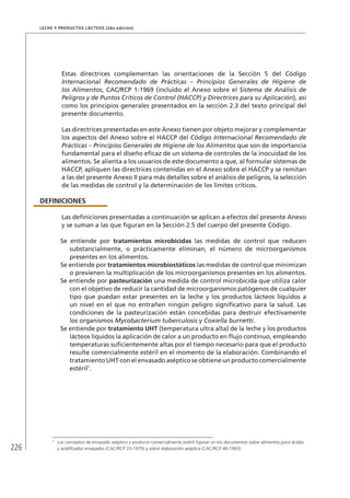 226
Leche y Productos Lácteos (2da edición)
Estas directrices complementan las orientaciones de la Sección 5 del Código
Internacional Recomendado de Prácticas – Principios Generales de Higiene de
los Alimentos, CAC/RCP 1-1969 (incluido el Anexo sobre el Sistema de Análisis de
Peligros y de Puntos Críticos de Control (HACCP) y Directrices para su Aplicación), así
como los principios generales presentados en la sección 2.3 del texto principal del
presente documento.
Las directrices presentadas en este Anexo tienen por objeto mejorar y complementar
los aspectos del Anexo sobre el HACCP del Código Internacional Recomendado de
Prácticas – Principios Generales de Higiene de los Alimentos que son de importancia
fundamental para el diseño eficaz de un sistema de controles de la inocuidad de los
alimentos. Se alienta a los usuarios de este documento a que, al formular sistemas de
HACCP, apliquen las directrices contenidas en el Anexo sobre el HACCP y se remitan
a las del presente Anexo II para más detalles sobre el análisis de peligros, la selección
de las medidas de control y la determinación de los límites críticos.
DEFINICIONES
Las definiciones presentadas a continuación se aplican a efectos del presente Anexo
y se suman a las que figuran en la Sección 2.5 del cuerpo del presente Código.
Se entiende por tratamientos microbicidas las medidas de control que reducen
substancialmente, o prácticamente eliminan, el número de microorganismos
presentes en los alimentos.
Se entiende por tratamientos microbiostáticos las medidas de control que minimizan
o previenen la multiplicación de los microorganismos presentes en los alimentos.
Se entiende por pasteurización una medida de control microbicida que utiliza calor
con el objetivo de reducir la cantidad de microorganismos patógenos de cualquier
tipo que puedan estar presentes en la leche y los productos lácteos líquidos a
un nivel en el que no entrañen ningún peligro significativo para la salud. Las
condiciones de la pasteurización están concebidas para destruir efectivamente
los organismos Mycobacterium tuberculosis y Coxiella burnetti.
Se entiende por tratamiento UHT (temperatura ultra alta) de la leche y los productos
lácteos líquidos la aplicación de calor a un producto en flujo continuo, empleando
temperaturas suficientemente altas por el tiempo necesario para que el producto
resulte comercialmente estéril en el momento de la elaboración. Combinando el
tratamiento UHT con el envasado aséptico se obtiene un producto comercialmente
estéril7
.
7	
Los conceptos de envasado aséptico y producto comercialmente estéril figuran en los documentos sobre alimentos poco ácidos
y acidificados envasados (CAC/RCP 23-1979) y sobre elaboración aséptica (CAC/RCP 40-1993).
 