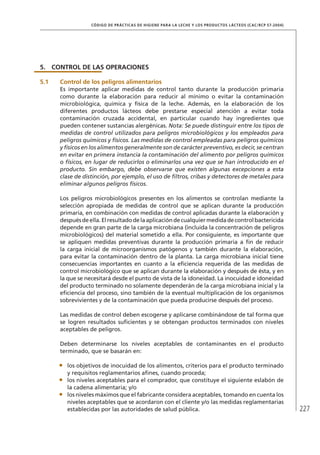 227
CÓDIGO DE PRÁCTICAS DE HIGIENE PARA LA LECHE Y LOS PRODUCTOS LÁCTEOS (CAC/RCP 57-2004)
5.	 CONTROL DE LAS OPERACIONES
5.1	 Control de los peligros alimentarios
Es importante aplicar medidas de control tanto durante la producción primaria
como durante la elaboración para reducir al mínimo o evitar la contaminación
microbiológica, química y física de la leche. Además, en la elaboración de los
diferentes productos lácteos debe prestarse especial atención a evitar toda
contaminación cruzada accidental, en particular cuando hay ingredientes que
pueden contener sustancias alergénicas. Nota: Se puede distinguir entre los tipos de
medidas de control utilizados para peligros microbiológicos y los empleados para
peligros químicos y físicos. Las medidas de control empleadas para peligros químicos
y físicos en los alimentos generalmente son de carácter preventivo, es decir, se centran
en evitar en primera instancia la contaminación del alimento por peligros químicos
o físicos, en lugar de reducirlos o eliminarlos una vez que se han introducido en el
producto. Sin embargo, debe observarse que existen algunas excepciones a esta
clase de distinción, por ejemplo, el uso de filtros, cribas y detectores de metales para
eliminar algunos peligros físicos.
Los peligros microbiológicos presentes en los alimentos se controlan mediante la
selección apropiada de medidas de control que se aplican durante la producción
primaria, en combinación con medidas de control aplicadas durante la elaboración y
despuésdeella.Elresultadodelaaplicacióndecualquiermedidadecontrolbactericida
depende en gran parte de la carga microbiana (incluida la concentración de peligros
microbiológicos) del material sometido a ella. Por consiguiente, es importante que
se apliquen medidas preventivas durante la producción primaria a fin de reducir
la carga inicial de microorganismos patógenos y también durante la elaboración,
para evitar la contaminación dentro de la planta. La carga microbiana inicial tiene
consecuencias importantes en cuanto a la eficiencia requerida de las medidas de
control microbiológico que se aplican durante la elaboración y después de ésta, y en
la que se necesitará desde el punto de vista de la idoneidad. La inocuidad e idoneidad
del producto terminado no solamente dependerán de la carga microbiana inicial y la
eficiencia del proceso, sino también de la eventual multiplicación de los organismos
sobrevivientes y de la contaminación que pueda producirse después del proceso.
Las medidas de control deben escogerse y aplicarse combinándose de tal forma que
se logren resultados suficientes y se obtengan productos terminados con niveles
aceptables de peligros.
Deben determinarse los niveles aceptables de contaminantes en el producto
terminado, que se basarán en:
•	 los objetivos de inocuidad de los alimentos, criterios para el producto terminado
y requisitos reglamentarios afines, cuando proceda;
•	 los niveles aceptables para el comprador, que constituye el siguiente eslabón de
la cadena alimentaria; y/o
•	 los niveles máximos que el fabricante considera aceptables, tomando en cuenta los
niveles aceptables que se acordaron con el cliente y/o las medidas reglamentarias
establecidas por las autoridades de salud pública.
 