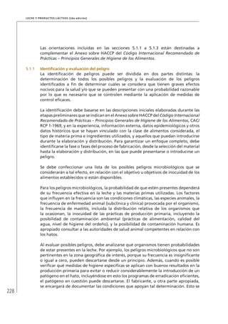228
Leche y Productos Lácteos (2da edición)
Las orientaciones incluidas en las secciones 5.1.1 a 5.1.3 están destinadas a
complementar el Anexo sobre HACCP del Código Internacional Recomendado de
Prácticas – Principios Generales de Higiene de los Alimentos.
5.1.1	 Identificación y evaluación del peligro
La identificación de peligros puede ser dividida en dos partes distintas: la
determinación de todos los posibles peligros y la evaluación de los peligros
identificados a fin de determinar cuáles se considera que tienen graves efectos
nocivos para la salud y/o que se pueden presentar con una probabilidad razonable
por lo que es necesario que se controlen mediante la aplicación de medidas de
control eficaces.
La identificación debe basarse en las descripciones iniciales elaboradas durante las
etapas preliminares que se indican en el Anexo sobre HACCP del Código Internacional
Recomendado de Prácticas – Principios Generales de Higiene de los Alimentos, CAC/
RCP 1-1969, y en la experiencia, información externa, datos epidemiológicos y otros
datos históricos que se hayan vinculado con la clase de alimentos considerada, el
tipo de materia prima e ingredientes utilizados, y aquellos que puedan introducirse
durante la elaboración y distribución. Para garantizar un enfoque completo, debe
identificarse la fase o fases del proceso de fabricación, desde la selección del material
hasta la elaboración y distribución, en las que puede presentarse o introducirse un
peligro.
Se debe confeccionar una lista de los posibles peligros microbiológicos que se
considerarán a tal efecto, en relación con el objetivo u objetivos de inocuidad de los
alimentos establecidos si están disponibles.
Para los peligros microbiológicos, la probabilidad de que estén presentes dependerá
de su frecuencia efectiva en la leche y las materias primas utilizadas. Los factores
que influyen en la frecuencia son las condiciones climáticas, las especies animales, la
frecuencia de enfermedad animal (subclínica y clínica) provocada por el organismo,
la frecuencia de mastitis, incluida la distribución relativa de los organismos que
la ocasionan, la inocuidad de las prácticas de producción primaria, incluyendo la
posibilidad de contaminación ambiental (prácticas de alimentación, calidad del
agua, nivel de higiene del ordeño), y la posibilidad de contaminación humana. Es
apropiado consultar a las autoridades de salud animal competentes en relación con
los hatos.
Al evaluar posibles peligros, debe analizarse qué organismos tienen probabilidades
de estar presentes en la leche. Por ejemplo, los peligros microbiológicos que no son
pertinentes en la zona geográfica de interés, porque su frecuencia es insignificante
o igual a cero, pueden descartarse desde un principio. Además, cuando es posible
verificar qué medidas de higiene específicas se aplican con buenos resultados en la
producción primaria para evitar o reducir considerablemente la introducción de un
patógeno en el hato, incluyéndose en esto los programas de erradicación eficientes,
el patógeno en cuestión puede descartarse. El fabricante, u otra parte apropiada,
se encargará de documentar las condiciones que apoyan tal determinación. Esto se
 