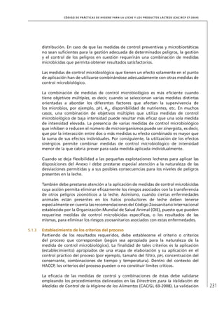 231
CÓDIGO DE PRÁCTICAS DE HIGIENE PARA LA LECHE Y LOS PRODUCTOS LÁCTEOS (CAC/RCP 57-2004)
distribución. En caso de que las medidas de control preventivas y microbiostáticas
no sean suficientes para la gestión adecuada de determinados peligros, la gestión
y el control de los peligros en cuestión requerirán una combinación de medidas
microbicidas que permita obtener resultados satisfactorios.
Las medidas de control microbiológico que tienen un efecto solamente en el punto
de aplicación han de utilizarse combinándose adecuadamente con otras medidas de
control microbiológico.
La combinación de medidas de control microbiológico es más eficiente cuando
tiene objetivos múltiples, es decir, cuando se seleccionan varias medidas distintas
orientadas a abordar los diferentes factores que afectan la supervivencia de
los microbios, por ejemplo, pH, Aw
, disponibilidad de nutrientes, etc. En muchos
casos, una combinación de objetivos múltiples que utiliza medidas de control
microbiológico de baja intensidad puede resultar más eficaz que una sola medida
de intensidad elevada. La presencia de varias medidas de control microbiológico
que inhiben o reducen el número de microorganismos puede ser sinergista, es decir,
que por la interacción entre dos o más medidas su efecto combinado es mayor que
la suma de sus efectos individuales. Por consiguiente, la utilización de los efectos
sinérgicos permite combinar medidas de control microbiológico de intensidad
menor de la que cabría prever para cada medida aplicada individualmente.
Cuando se deja flexibilidad a las pequeñas explotaciones lecheras para aplicar las
disposiciones del Anexo I debe prestarse especial atención a la naturaleza de las
desviaciones permitidas y a sus posibles consecuencias para los niveles de peligros
presentes en la leche.
También debe prestarse atención a la aplicación de medidas de control microbicidas
cuya acción permita eliminar eficazmente los riesgos asociados con la transferencia
de otros peligros zoonóticos a la leche. Asimismo, cuando ciertas enfermedades
animales están presentes en los hatos productores de leche deben tenerse
especialmente en cuenta las recomendaciones del Código Zoosanitario Internacional
establecido por la Organización Mundial de Salud Animal (OIE), puesto que pueden
requerirse medidas de control microbicidas específicas, o los resultados de las
mismas, para eliminar los riesgos zoosanitarios asociados con estas enfermedades.
5.1.3	 Establecimiento de los criterios del proceso
Partiendo de los resultados requeridos, debe establecerse el criterio o criterios
del proceso que correspondan (según sea apropiado para la naturaleza de la
medida de control microbiológico). La finalidad de tales criterios es la aplicación
(establecimiento) apropiados de una etapa de elaboración y su aplicación en el
control práctico del proceso (por ejemplo, tamaño del filtro, pH, concentración del
conservante, combinaciones de tiempo y temperatura). Dentro del contexto del
HACCP, los criterios del proceso pueden o no constituir límites críticos.
La eficacia de las medidas de control y combinaciones de éstas debe validarse
empleando los procedimientos delineados en las Directrices para la Validación de
Medidas de Control de la Higiene de los Alimentos (CAC/GL 69-2008). La validación
 