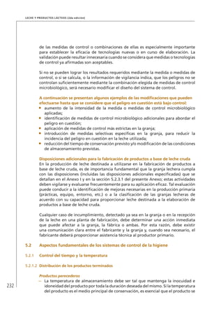 232
Leche y Productos Lácteos (2da edición)
de las medidas de control o combinaciones de ellas es especialmente importante
para establecer la eficacia de tecnologías nuevas o en curso de elaboración. La
validación puede resultar innecesaria cuando se considera que medidas o tecnologías
de control ya afirmadas son aceptables.
Si no se pueden lograr los resultados requeridos mediante la medida o medidas de
control, o si se calcula, o la información de vigilancia indica, que los peligros no se
controlan suficientemente mediante la combinación elegida de medidas de control
microbiológico, será necesario modificar el diseño del sistema de control.
	 A continuación se presentan algunos ejemplos de las modificaciones que pueden
efectuarse hasta que se considere que el peligro en cuestión está bajo control:
•	 aumento de la intensidad de la medida o medidas de control microbiológico
aplicadas;
•	 identificación de medidas de control microbiológico adicionales para abordar el
peligro en cuestión;
•	 aplicación de medidas de control más estrictas en la granja;
•	 introducción de medidas selectivas específicas en la granja, para reducir la
incidencia del peligro en cuestión en la leche utilizada;
•	 reducción del tiempo de conservación previsto y/o modificación de las condiciones
de almacenamiento previstas.
	 Disposiciones adicionales para la fabricación de productos a base de leche cruda
En la producción de leche destinada a utilizarse en la fabricación de productos a
base de leche cruda, es de importancia fundamental que la granja lechera cumpla
con las disposiciones (incluidas las disposiciones adicionales especificadas) que se
detallan en el Anexo I y en la sección 5.2.3.1 del presente Anexo; estas actividades
deben vigilarse y evaluarse frecuentemente para su aplicación eficaz. Tal evaluación
puede conducir a la identificación de mejoras necesarias en la producción primaria
(prácticas, equipo, entorno, etc.) o a la clasificación de las granjas lecheras de
acuerdo con su capacidad para proporcionar leche destinada a la elaboración de
productos a base de leche cruda.
Cualquier caso de incumplimiento, detectado ya sea en la granja o en la recepción
de la leche en una planta de fabricación, debe determinar una acción inmediata
que puede afectar a la granja, la fábrica o ambas. Por esta razón, debe existir
una comunicación clara entre el fabricante y la granja y, cuando sea necesario, el
fabricante deberá proporcionar asistencia técnica al productor primario.
5.2	 Aspectos fundamentales de los sistemas de control de la higiene
5.2.1	 Control del tiempo y la temperatura
5.2.1.2	 Distribución de los productos terminados
Productos perecederos
–	 La temperatura de almacenamiento debe ser tal que mantenga la inocuidad e
idoneidad del producto por toda la duración deseada del mismo. Si la temperatura
del producto es el medio principal de conservación, es esencial que el producto se
 