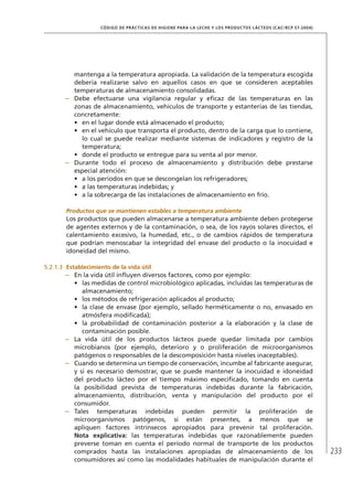 233
CÓDIGO DE PRÁCTICAS DE HIGIENE PARA LA LECHE Y LOS PRODUCTOS LÁCTEOS (CAC/RCP 57-2004)
mantenga a la temperatura apropiada. La validación de la temperatura escogida
debería realizarse salvo en aquellos casos en que se consideren aceptables
temperaturas de almacenamiento consolidadas.
–	 Debe efectuarse una vigilancia regular y eficaz de las temperaturas en las
zonas de almacenamiento, vehículos de transporte y estanterías de las tiendas,
concretamente:
•	 en el lugar donde está almacenado el producto;
•	 en el vehículo que transporta el producto, dentro de la carga que lo contiene,
lo cual se puede realizar mediante sistemas de indicadores y registro de la
temperatura;
•	 donde el producto se entregue para su venta al por menor.
–	 Durante todo el proceso de almacenamiento y distribución debe prestarse
especial atención:
•	 a los períodos en que se descongelan los refrigeradores;
•	 a las temperaturas indebidas; y
•	 a la sobrecarga de las instalaciones de almacenamiento en frío.
Productos que se mantienen estables a temperatura ambiente
Los productos que pueden almacenarse a temperatura ambiente deben protegerse
de agentes externos y de la contaminación, o sea, de los rayos solares directos, el
calentamiento excesivo, la humedad, etc., o de cambios rápidos de temperatura
que podrían menoscabar la integridad del envase del producto o la inocuidad e
idoneidad del mismo.
5.2.1.3	 Establecimiento de la vida útil
–	 En la vida útil influyen diversos factores, como por ejemplo:
•	 las medidas de control microbiológico aplicadas, incluidas las temperaturas de
almacenamiento;
•	 los métodos de refrigeración aplicados al producto;
•	 la clase de envase (por ejemplo, sellado herméticamente o no, envasado en
atmósfera modificada);
•	 la probabilidad de contaminación posterior a la elaboración y la clase de
contaminación posible.
–	 La vida útil de los productos lácteos puede quedar limitada por cambios
microbianos (por ejemplo, deterioro y o proliferación de microorganismos
patógenos o responsables de la descomposición hasta niveles inaceptables).
–	 Cuando se determina un tiempo de conservación, incumbe al fabricante asegurar,
y si es necesario demostrar, que se puede mantener la inocuidad e idoneidad
del producto lácteo por el tiempo máximo especificado, tomando en cuenta
la posibilidad prevista de temperaturas indebidas durante la fabricación,
almacenamiento, distribución, venta y manipulación del producto por el
consumidor.
–	 Tales temperaturas indebidas pueden permitir la proliferación de
microorganismos patógenos, si están presentes, a menos que se
apliquen factores intrínsecos apropiados para prevenir tal proliferación.
Nota explicativa: las temperaturas indebidas que razonablemente pueden
preverse toman en cuenta el período normal de transporte de los productos
comprados hasta las instalaciones apropiadas de almacenamiento de los
consumidores así como las modalidades habituales de manipulación durante el
 