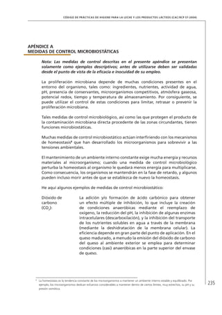 235
CÓDIGO DE PRÁCTICAS DE HIGIENE PARA LA LECHE Y LOS PRODUCTOS LÁCTEOS (CAC/RCP 57-2004)
APÉNDICE A
MEDIDAS DE CONTROL MICROBIOSTÁTICAS
Nota: Las medidas de control descritas en el presente apéndice se presentan
solamente como ejemplos descriptivos; antes de utilizarse deben ser validadas
desde el punto de vista de la eficacia e inocuidad de su empleo.
La proliferación microbiana depende de muchas condiciones presentes en el
entorno del organismo, tales como: ingredientes, nutrientes, actividad de agua,
pH, presencia de conservantes, microorganismos competitivos, atmósfera gaseosa,
potencial redox, tiempo y temperatura de almacenamiento. Por consiguiente, se
puede utilizar el control de estas condiciones para limitar, retrasar o prevenir la
proliferación microbiana.
Tales medidas de control microbiológico, así como las que protegen el producto de
la contaminación microbiana directa procedente de las zonas circundantes, tienen
funciones microbiostáticas.
Muchas medidas de control microbiostático actúan interfiriendo con los mecanismos
de homeostasis8
que han desarrollado los microorganismos para sobrevivir a las
tensiones ambientales.
El mantenimiento de un ambiente interno constante exige mucha energía y recursos
materiales al microorganismo; cuando una medida de control microbiológico
perturba la homeostasis al organismo le quedará menos energía para multiplicarse.
Como consecuencia, los organismos se mantendrán en la fase de retardo, y algunos
pueden incluso morir antes de que se establezca de nuevo la homeostasis.
He aquí algunos ejemplos de medidas de control microbiostático:
Dióxido de
carbono
(CO2
):
La adición y/o formación de ácido carbónico para obtener
un efecto múltiple de inhibición, lo que incluye la creación
de condiciones anaeróbicas mediante el reemplazo de
oxígeno, la reducción del pH, la inhibición de algunas enzimas
intracelulares (descarboxilación), y la inhibición del transporte
de los nutrientes solubles en agua a través de la membrana
(mediante la deshidratación de la membrana celular). La
eficiencia depende en gran parte del punto de aplicación. En el
queso madurado, a menudo la emisión del dióxido de carbono
del queso al ambiente exterior se emplea para determinar
condiciones (casi) anaeróbicas en la parte superior del envase
de queso.
8	
La homeostasis es la tendencia constante de los microorganismos a mantener un ambiente interno estable y equilibrado. Por
ejemplo, los microorganismos dedican esfuerzos considerables a mantener dentro de ciertos límites, muy estrechos, su pH y su
presión osmótica.
 