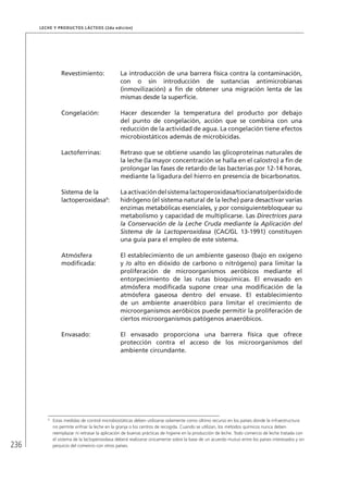 236
Leche y Productos Lácteos (2da edición)
Revestimiento: La introducción de una barrera física contra la contaminación,
con o sin introducción de sustancias antimicrobianas
(inmovilización) a fin de obtener una migración lenta de las
mismas desde la superficie.
Congelación: Hacer descender la temperatura del producto por debajo
del punto de congelación, acción que se combina con una
reducción de la actividad de agua. La congelación tiene efectos
microbiostáticos además de microbicidas.
Lactoferrinas: Retraso que se obtiene usando las glicoproteínas naturales de
la leche (la mayor concentración se halla en el calostro) a fin de
prolongar las fases de retardo de las bacterias por 12-14 horas,
mediante la ligadura del hierro en presencia de bicarbonatos.
Sistema de la
lactoperoxidasa9
:
Laactivacióndelsistemalactoperoxidasa/tiocianato/peróxidode
hidrógeno (el sistema natural de la leche) para desactivar varias
enzimas metabólicas esenciales, y por consiguientebloquear su
metabolismo y capacidad de multiplicarse. Las Directrices para
la Conservación de la Leche Cruda mediante la Aplicación del
Sistema de la Lactoperoxidasa (CAC/GL 13-1991) constituyen
una guía para el empleo de este sistema.
Atmósfera
modificada:
El establecimiento de un ambiente gaseoso (bajo en oxígeno
y /o alto en dióxido de carbono o nitrógeno) para limitar la
proliferación de microorganismos aeróbicos mediante el
entorpecimiento de las rutas bioquímicas. El envasado en
atmósfera modificada supone crear una modificación de la
atmósfera gaseosa dentro del envase. El establecimiento
de un ambiente anaeróbico para limitar el crecimiento de
microorganismos aeróbicos puede permitir la proliferación de
ciertos microorganismos patógenos anaeróbicos.
Envasado: El envasado proporciona una barrera física que ofrece
protección contra el acceso de los microorganismos del
ambiente circundante.
9	
Estas medidas de control microbiostáticas deben utilizarse solamente como último recurso en los países donde la infraestructura
no permite enfriar la leche en la granja o los centros de recogida. Cuando se utilizan, los métodos químicos nunca deben
reemplazar ni retrasar la aplicación de buenas prácticas de higiene en la producción de leche. Todo comercio de leche tratada con
el sistema de la lactoperoxidasa deberá realizarse únicamente sobre la base de un acuerdo mutuo entre los países interesados y sin
perjuicio del comercio con otros países.
 