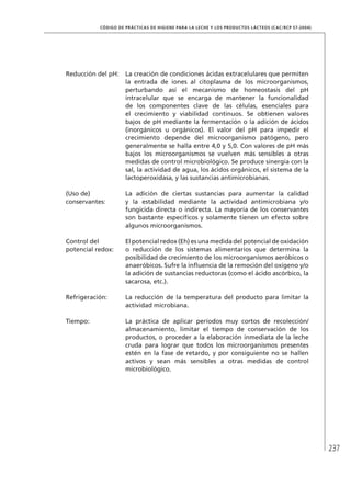 237
CÓDIGO DE PRÁCTICAS DE HIGIENE PARA LA LECHE Y LOS PRODUCTOS LÁCTEOS (CAC/RCP 57-2004)
Reducción del pH: La creación de condiciones ácidas extracelulares que permiten
la entrada de iones al citoplasma de los microorganismos,
perturbando así el mecanismo de homeostasis del pH
intracelular que se encarga de mantener la funcionalidad
de los componentes clave de las células, esenciales para
el crecimiento y viabilidad continuos. Se obtienen valores
bajos de pH mediante la fermentación o la adición de ácidos
(inorgánicos u orgánicos). El valor del pH para impedir el
crecimiento depende del microorganismo patógeno, pero
generalmente se halla entre 4,0 y 5,0. Con valores de pH más
bajos los microorganismos se vuelven más sensibles a otras
medidas de control microbiológico. Se produce sinergia con la
sal, la actividad de agua, los ácidos orgánicos, el sistema de la
lactoperoxidasa, y las sustancias antimicrobianas.
(Uso de)
conservantes:
La adición de ciertas sustancias para aumentar la calidad
y la estabilidad mediante la actividad antimicrobiana y/o
fungicida directa o indirecta. La mayoría de los conservantes
son bastante específicos y solamente tienen un efecto sobre
algunos microorganismos.
Control del
potencial redox:
El potencial redox (Eh) es una medida del potencial de oxidación
o reducción de los sistemas alimentarios que determina la
posibilidad de crecimiento de los microorganismos aeróbicos o
anaeróbicos. Sufre la influencia de la remoción del oxígeno y/o
la adición de sustancias reductoras (como el ácido ascórbico, la
sacarosa, etc.).
Refrigeración: La reducción de la temperatura del producto para limitar la
actividad microbiana.
Tiempo: La práctica de aplicar períodos muy cortos de recolección/
almacenamiento, limitar el tiempo de conservación de los
productos, o proceder a la elaboración inmediata de la leche
cruda para lograr que todos los microorganismos presentes
estén en la fase de retardo, y por consiguiente no se hallen
activos y sean más sensibles a otras medidas de control
microbiológico.
 