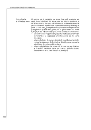 238
Leche y Productos Lácteos (2da edición)
Control de la
actividad de agua:
El control de la actividad de agua (aw) del producto (es
decir, la accesibilidad del agua para los microorganismos, y
no el contenido de agua del alimento), expresado como la
proporción entre la presión de vapor del alimento y la del agua
pura. El valor de aw
para prevenir la proliferación depende del
patógeno de que se trate, pero por lo general se halla entre
0,90 y 0,96. La actividad de agua puede controlarse mediante:
•	 concentración, evaporación y secado, medidas que también
incrementan la capacidad amortiguadora de la leche
(sinergia);
•	 salazón (adición de cloruro de sodio), medida que también
reduce la resistencia de la célula al dióxido de carbono y la
solubilidad del oxígeno (sinergia); y
•	 edulcorado (adición de azúcares), lo que con aw inferior
a 0,90-0,95 también tiene un efecto antimicrobiano,
dependiendo de la clase de azúcar (sinergia).
 