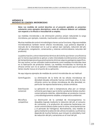 239
CÓDIGO DE PRÁCTICAS DE HIGIENE PARA LA LECHE Y LOS PRODUCTOS LÁCTEOS (CAC/RCP 57-2004)
APÉNDICE B
MEDIDAS DE CONTROL MICROBICIDAS
Nota: Las medidas de control descritas en el presente apéndice se presentan
solamente como ejemplos descriptivos; antes de utilizarse deberán ser validadas
con respecto a la eficacia e inocuidad de su empleo.
Las medidas microbicidas o de eliminación práctica actúan reduciendo la carga
microbiana, por ejemplo, matando, inactivando o eliminando microbios.
Muchas medidas de control microbiológico tienen varias funciones. Algunas medidas
microbiostáticas también tienen efectos microbicidas, cuya potencia depende a
menudo de la intensidad con la cual se aplican (por ejemplo, reducción del pH,
refrigeración, congelación, conservantes y sistemas antimicrobianos naturales del
producto).
La pasteurización y otros tratamientos térmicos de la leche que tienen una eficiencia
por lo menos equivalente se aplican a tales intensidades (combinaciones suficientes
de tiempo/temperatura) que prácticamente eliminan algunos patógenos específicos.
Por ese motivo, se han utilizado tradicionalmente como medidas microbicidas clave
en la fabricación de productos lácteos. Las medidas microbicidas no térmicas de
eficacia similar aún no se aplican a intensidades suficientes para que el producto
lácteo resulte inocuo en el punto de su aplicación.
He aquí algunos ejemplos de medidas de control microbicidas de uso habitual:
Centrifugación: La eliminación de la leche de las células microbianas de
densidad elevada utilizando fuerzas centrífugas altas. Es más
eficiente contra las células microbianas de alta densidad, en
particular las esporas bacterianas y células somáticas.
Esterilización
comercial:
La aplicación de calor a temperaturas altas por un tiempo
suficiente para lograr que la leche o productos lácteos resulten
comercialmente estériles, obteniéndose así productos inocuos
y microbiológicamente estables a temperatura ambiental.
Microflora
competitiva:
La disminución de la cantidad de microorganismos no
deseables lograda mediante la reducción del pH, el consumo
de nutrientes, y la producción de sustancias bacterianas con
acción antimicrobiana (tales como la nisina, otras bacteriocinas
y el peróxido de hidrógeno). Normalmente, esta medida se
aplica mediante la selección de cultivos iniciadores. La eficiencia
depende de muchos factores, que incluyen la velocidad y nivel
de reducción del pH y variaciones en el nivel del pH.
 