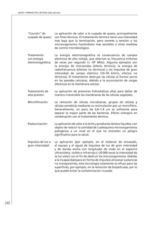 240
Leche y Productos Lácteos (2da edición)
“Cocción” de
cuajada de queso:
La aplicación de calor a la cuajada de queso, principalmente
con fines técnicos. El tratamiento térmico tiene una intensidad
más baja que la termización, pero somete a tensión a los
microorganismos haciéndolos más sensibles a otras medidas
de control microbiológico.
Tratamiento
con energía
electromagnética:
La energía electromagnética es consecuencia de campos
eléctricos de alto voltaje, que alternan su frecuencia millones
de veces por segundo (< 108
MHz). Algunos ejemplos son
la energía de microondas (efecto térmico), la energía de
radiofrecuencia (efectos no térmicos) y los impulsos de gran
intensidad de campo eléctrico (10–50 kV/cm, efectos no
térmicos). El tratamiento destruye las células al formar poros
en las paredes celulares, debido a la acumulación de cargas
eléctricas en la membrana celular.
Tratamiento de
alta presión:
La aplicación de presiones hidrostáticas altas para dañar de
manera irreversible las membranas de las células vegetales.
Microfiltración: La remoción de células microbianas, grupos de células y
células somáticas mediante su recirculación por un microfiltro.
Generalmente, un poro de 0,6–1,4 µm es suficiente para
separar la mayor parte de las bacterias. Efecto sinérgico en
combinación con el tratamiento térmico.
Pasteurización: La aplicación de calor a la leche y productos lácteos líquidos, con
objeto de reducir la cantidad de cualesquiera microorganismos
patógenos a un nivel en el que no entrañen un peligro
significativo para la salud.
Impulsos de luz a
gran intensidad:
La aplicación (por ejemplo, en el material de envasado,
el equipo y el agua) de impulsos de luz de gran intensidad
y de banda ancha con longitudes de onda en el espectro
ultravioleta, visible e infrarrojo (~20 000 veces la intensidad de
la luz solar) con el fin de destruir los microorganismos. Debido
a la incapacidad para en forma de impulsos atravesar sustancias
no transparentes, esta tecnología solamente es eficaz para las
superficies, por ejemplo, en la remoción de biopelículas, por lo
que puede evitar la contaminación cruzada.
 