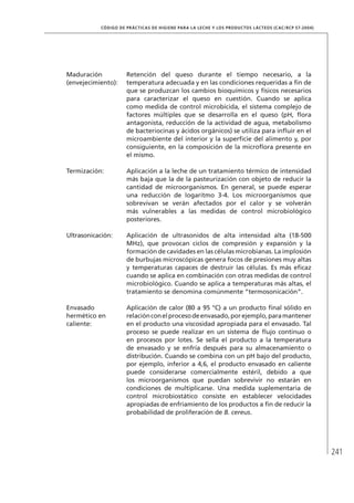 241
CÓDIGO DE PRÁCTICAS DE HIGIENE PARA LA LECHE Y LOS PRODUCTOS LÁCTEOS (CAC/RCP 57-2004)
Maduración
(envejecimiento):
Retención del queso durante el tiempo necesario, a la
temperatura adecuada y en las condiciones requeridas a fin de
que se produzcan los cambios bioquímicos y físicos necesarios
para caracterizar el queso en cuestión. Cuando se aplica
como medida de control microbicida, el sistema complejo de
factores múltiples que se desarrolla en el queso (pH, flora
antagonista, reducción de la actividad de agua, metabolismo
de bacteriocinas y ácidos orgánicos) se utiliza para influir en el
microambiente del interior y la superficie del alimento y, por
consiguiente, en la composición de la microflora presente en
el mismo.
Termización: Aplicación a la leche de un tratamiento térmico de intensidad
más baja que la de la pasteurización con objeto de reducir la
cantidad de microorganismos. En general, se puede esperar
una reducción de logaritmo 3-4. Los microorganismos que
sobrevivan se verán afectados por el calor y se volverán
más vulnerables a las medidas de control microbiológico
posteriores.
Ultrasonicación: Aplicación de ultrasonidos de alta intensidad alta (18-500
MHz), que provocan ciclos de compresión y expansión y la
formación de cavidades en las células microbianas. La implosión
de burbujas microscópicas genera focos de presiones muy altas
y temperaturas capaces de destruir las células. Es más eficaz
cuando se aplica en combinación con otras medidas de control
microbiológico. Cuando se aplica a temperaturas más altas, el
tratamiento se denomina comúnmente “termosonicación”.
Envasado
hermético en
caliente:
Aplicación de calor (80 a 95 °C) a un producto final sólido en
relaciónconelprocesodeenvasado,porejemplo,paramantener
en el producto una viscosidad apropiada para el envasado. Tal
proceso se puede realizar en un sistema de flujo continuo o
en procesos por lotes. Se sella el producto a la temperatura
de envasado y se enfría después para su almacenamiento o
distribución. Cuando se combina con un pH bajo del producto,
por ejemplo, inferior a 4,6, el producto envasado en caliente
puede considerarse comercialmente estéril, debido a que
los microorganismos que puedan sobrevivir no estarán en
condiciones de multiplicarse. Una medida suplementaria de
control microbiostático consiste en establecer velocidades
apropiadas de enfriamiento de los productos a fin de reducir la
probabilidad de proliferación de B. cereus.
 