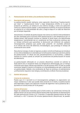 242
Leche y Productos Lácteos (2da edición)
1.	 Pasteurización de la leche y los productos lácteos líquidos
1.1	 Descripción del proceso
La pasteurización puede realizarse como operación discontinua (“pasteurización
por lotes” o “pasteurización lenta” a baja temperatura (LTLT)), en la que el
producto se calienta y se retiene en una cisterna cerrada, o como una operación
continua (“pasteurización rápida” a alta temperatura (HTST)), en la que el producto
se calienta en un intercambiador de calor y luego se deja en un tubo de retención
por el tiempo requerido.
Actualmente, el método de pasteurización más común es el de los intercambiadores
de calor diseñados para el proceso HTST (pasteurización a alta temperatura por un
tiempo breve). Este proceso consiste en calentar la leche hasta una determinada
temperatura, manteniendo esa en condiciones de flujo turbulento continuo por
un tiempo suficiente para garantizar la destrucción y/o inhibición de cualquier
microorganismo peligroso que pueda estar presente. Un resultado adicional
es el retraso del inicio del deterioro microbiológico, que prolonga el tiempo de
conservación de la leche.
Para ahorrar energía, el calor se regenera, es decir, la leche enfriada que se introduce
en los intercambiadores es calentada por la leche pasteurizada que sale de la planta
de pasteurización. El efecto de este precalentamiento es acumulativo, y deberá
tomarse en cuenta cuando se simulen las condiciones de pasteurización en escala
de laboratorio.
La pasteurización efectuada en un proceso discontinuo consiste en calentar la
leche dentro de un recipiente hasta una temperatura determinada, por un tiempo
suficiente para lograr efectos equivalentes a los del proceso HTST. El calor se puede
suministrar desde el interior o el exterior, en intercambiadores de calor o dentro de
un pasteurizador. Debido a las condiciones de flujo no continuo, el calentamiento
y enfriamiento requieren más tiempo y contribuirán al efecto final (acumulativo).
1.2	 Gestión del proceso
	 Criterios de rendimiento
Puesto que el C. burnettii es el microorganismo patógeno no esporulante con
mayor resistencia al calor que puede estar presente en la leche, la pasteurización
está destinada a lograr una reducción mínima de logaritmo 5 de la presencia de C.
burnettii en la leche entera (4 % de grasa).9
	 Criterios del proceso
Según las validaciones realizadas para la leche entera, las condiciones mínimas de
pasteurización son las que tienen efectos bactericidas equivalentes al calentamiento
de cada partícula de la leche a 72 °C durante 15 segundos (pasteurización de flujo
continuo) o a 63 °C durante 30 minutos (pasteurización discontinua). Se pueden
 