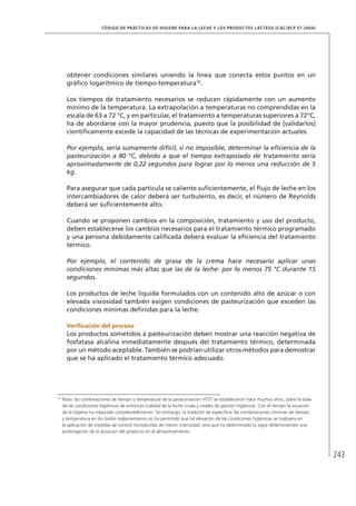 243
CÓDIGO DE PRÁCTICAS DE HIGIENE PARA LA LECHE Y LOS PRODUCTOS LÁCTEOS (CAC/RCP 57-2004)
obtener condiciones similares uniendo la línea que conecta estos puntos en un
gráfico logarítmico de tiempo-temperatura10
.
Los tiempos de tratamiento necesarios se reducen rápidamente con un aumento
mínimo de la temperatura. La extrapolación a temperaturas no comprendidas en la
escala de 63 a 72 °C, y en particular, el tratamiento a temperaturas superiores a 72°C,
ha de abordarse con la mayor prudencia, puesto que la posibilidad de [validarlos]
científicamente excede la capacidad de las técnicas de experimentación actuales.
Por ejemplo, sería sumamente difícil, si no imposible, determinar la eficiencia de la
pasteurización a 80 °C, debido a que el tiempo extrapolado de tratamiento sería
aproximadamente de 0,22 segundos para lograr por lo menos una reducción de 5
kg.
Para asegurar que cada partícula se caliente suficientemente, el flujo de leche en los
intercambiadores de calor deberá ser turbulento, es decir, el número de Reynolds
deberá ser suficientemente alto.
Cuando se proponen cambios en la composición, tratamiento y uso del producto,
deben establecerse los cambios necesarios para el tratamiento térmico programado
y una persona debidamente calificada deberá evaluar la eficiencia del tratamiento
térmico.
Por ejemplo, el contenido de grasa de la crema hace necesario aplicar unas
condiciones mínimas más altas que las de la leche: por lo menos 75 °C durante 15
segundos.
Los productos de leche líquida formulados con un contenido alto de azúcar o con
elevada viscosidad también exigen condiciones de pasteurización que exceden las
condiciones mínimas definidas para la leche.
	 Verificación del proceso
Los productos sometidos a pasteurización deben mostrar una reacción negativa de
fosfatasa alcalina inmediatamente después del tratamiento térmico, determinada
por un método aceptable. También se podrían utilizar otros métodos para demostrar
que se ha aplicado el tratamiento térmico adecuado.
10	
Nota: las combinaciones de tiempo y temperatura de la pasteurización HTST se establecieron hace muchos años, sobre la base
de las condiciones higiénicas de entonces (calidad de la leche cruda y niveles de gestión higiénica). Con el tiempo la situación
de la higiene ha mejorado considerablemente. Sin embargo, la tradición de especificar las combinaciones mínimas de tiempo
y temperatura en los textos reglamentarios no ha permitido que tal elevación de las condiciones higiénicas se tradujera en
la aplicación de medidas de control microbicidas de menor intensidad, sino que ha determinado (y sigue determinando) una
prolongación de la duración del producto en el almacenamiento.
 