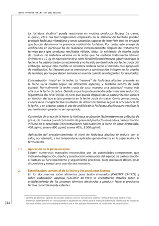 244
Leche y Productos Lácteos (2da edición)
La fosfatasa alcalina11
puede reactivarse en muchos productos lácteos (la crema,
el queso, etc.). Los microorganismos empleados en la elaboración también pueden
producir fosfatasa microbiana y otras sustancias capaces de interferir con los ensayos
que buscan determinar la presencia residual de fosfatasa. Por tanto, este ensayo de
verificación en particular ha de realizarse inmediatamente después del tratamiento
térmico para que produzca resultados válidos. Nota: La existencia de niveles bajos
de residuos de fosfatasa alcalina en la leche que ha recibido tratamiento térmico
(inferiores a 10 µg de equivalente de p-nitro-fenol/ml) considera una garantía de que la
leche se ha pasteurizado correctamente y no ha sido contaminada por leche cruda. Sin
embargo, aunque esta medida se considera todavía como el método más apropiado
de verificación, los factores que se mencionan a continuación influyen en los niveles
de residuos, por lo que deben tomarse en cuenta cuando se interpretan los resultados:
Concentración inicial en la leche: la “reserva” de fosfatasa alcalina presente en
la leche varía mucho según las diferentes especies, y también dentro de cada
especie. Normalmente la leche cruda de vaca muestra una actividad mucha más
alta que la leche de cabra. Debido a que la pasteurización determina una reducción
logarítmica del nivel inicial, el nivel que queda después de la pasteurización variará
en función del que estaba presente en la leche cruda sin tratar. Como consecuencia,
es necesario interpretar los resultados de diferentes formas según la procedencia de
la leche, y en algunos casos el uso de análisis de la fosfatasa alcalina para verificar la
pasteurización puede no ser apropiado.
Contenido de grasa de la leche: la fosfatasa se absorbe fácilmente en los glóbulos de
grasa, de manera que el contenido de grasa del producto sometido a pasteurización
influirá en el resultado (concentraciones habituales en la leche de vaca: desnatada,
400 µg/ml; entera 800 µg/ml; crema 40%, 3 500 µg/ml).
Aplicación del precalentamiento: el nivel de fosfatasa alcalina se reduce con el
calor, por ejemplo, a las temperaturas aplicadas generalmente en la separación y la
termización.
1.3	 Aplicación de la pasteurización
Existen numerosos manuales reconocidos por las autoridades competentes que
indican la disposición, diseño y construcción adecuados del equipo de pasteurización
e ilustran su funcionamiento y seguimiento prácticos. Tales manuales deben estar
disponibles y consultarse cuando sea necesario.
2.	Esterilización comercial de la leche y los productos lácteos
En los documentos sobre alimentos poco ácidos envasados (CAC/RCP 23-1979) y
sobre elaboración aséptica (CAC/RCP 40-1993) se encontrarán detalles sobre el
establecimiento de los procesos térmicos destinados a producir leche o productos
lácteos comercialmente estériles.
11	
La leche de diferentes especies de animales lecheros contiene normalmente distintos niveles de fosfatasa alcalina. Estas
diferencias deben tomarse en cuenta cuando se establecen los criterios para el análisis de la fosfatasa y la eficacia del ensayo de
fosfatasa alcalina como una manera de verificar que se han aplicado debidamente las condiciones de pasteurización.
 