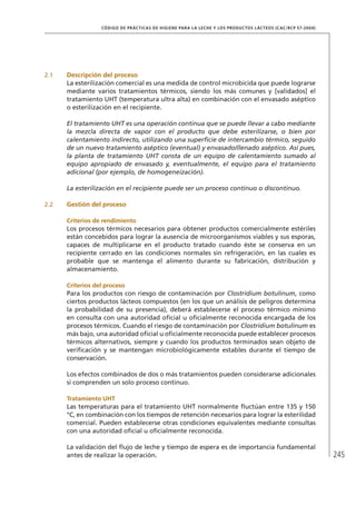 245
CÓDIGO DE PRÁCTICAS DE HIGIENE PARA LA LECHE Y LOS PRODUCTOS LÁCTEOS (CAC/RCP 57-2004)
2.1	 Descripción del proceso
La esterilización comercial es una medida de control microbicida que puede lograrse
mediante varios tratamientos térmicos, siendo los más comunes y [validados] el
tratamiento UHT (temperatura ultra alta) en combinación con el envasado aséptico
o esterilización en el recipiente.
El tratamiento UHT es una operación continua que se puede llevar a cabo mediante
la mezcla directa de vapor con el producto que debe esterilizarse, o bien por
calentamiento indirecto, utilizando una superficie de intercambio térmico, seguido
de un nuevo tratamiento aséptico (eventual) y envasado/llenado aséptico. Así pues,
la planta de tratamiento UHT consta de un equipo de calentamiento sumado al
equipo apropiado de envasado y, eventualmente, el equipo para el tratamiento
adicional (por ejemplo, de homogeneización).
La esterilización en el recipiente puede ser un proceso continuo o discontinuo.
2.2	 Gestión del proceso
	 Criterios de rendimiento
Los procesos térmicos necesarios para obtener productos comercialmente estériles
están concebidos para lograr la ausencia de microorganismos viables y sus esporas,
capaces de multiplicarse en el producto tratado cuando éste se conserva en un
recipiente cerrado en las condiciones normales sin refrigeración, en las cuales es
probable que se mantenga el alimento durante su fabricación, distribución y
almacenamiento.
	 Criterios del proceso
Para los productos con riesgo de contaminación por Clostridium botulinum, como
ciertos productos lácteos compuestos (en los que un análisis de peligros determina
la probabilidad de su presencia), deberá establecerse el proceso térmico mínimo
en consulta con una autoridad oficial u oficialmente reconocida encargada de los
procesos térmicos. Cuando el riesgo de contaminación por Clostridium botulinum es
más bajo, una autoridad oficial u oficialmente reconocida puede establecer procesos
térmicos alternativos, siempre y cuando los productos terminados sean objeto de
verificación y se mantengan microbiológicamente estables durante el tiempo de
conservación.
Los efectos combinados de dos o más tratamientos pueden considerarse adicionales
si comprenden un solo proceso continuo.
	Tratamiento UHT
Las temperaturas para el tratamiento UHT normalmente fluctúan entre 135 y 150
°C, en combinación con los tiempos de retención necesarios para lograr la esterilidad
comercial. Pueden establecerse otras condiciones equivalentes mediante consultas
con una autoridad oficial u oficialmente reconocida.
La validación del flujo de leche y tiempo de espera es de importancia fundamental
antes de realizar la operación.
 