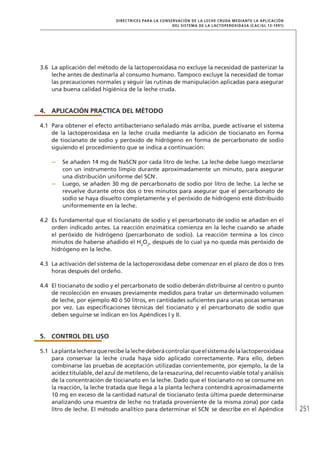 251
DIRECTRICES PARA LA CONSERVACIÓN DE LA LECHE CRUDA MEDIANTE LA APLICACIÓN
DEL SISTEMA DE LA LACTOPEROXIDASA (Cac/gl 13-1991)
3.6	 La aplicación del método de la lactoperoxidasa no excluye la necesidad de pasterizar la
leche antes de destinarla al consumo humano. Tampoco excluye la necesidad de tomar
las precauciones normales y seguir las rutinas de manipulación aplicadas para asegurar
una buena calidad higiénica de la leche cruda.
4.	Aplicación practica del método
4.1	 Para obtener el efecto antibacteriano señalado más arriba, puede activarse el sistema
de la lactoperoxidasa en la leche cruda mediante la adición de tiocianato en forma
de tiocianato de sodio y peróxido de hidrógeno en forma de percarbonato de sodio
siguiendo el procedimiento que se indica a continuación:
–	 Se añaden 14 mg de NaSCN por cada litro de leche. La leche debe luego mezclarse
con un instrumento limpio durante aproximadamente un minuto, para asegurar
una distribución uniforme del SCN-
.
–	 Luego, se añaden 30 mg de percarbonato de sodio por litro de leche. La leche se
revuelve durante otros dos o tres minutos para asegurar que el percarbonato de
sodio se haya disuelto completamente y el peróxido de hidrógeno esté distribuido
uniformemente en la leche.
4.2	 Es fundamental que el tiocianato de sodio y el percarbonato de sodio se añadan en el
orden indicado antes. La reacción enzimática comienza en la leche cuando se añade
el peróxido de hidrógeno (percarbonato de sodio). La reacción termina a los cinco
minutos de haberse añadido el H2
O2
, después de lo cual ya no queda más peróxido de
hidrógeno en la leche.
4.3	 La activación del sistema de la lactoperoxidasa debe comenzar en el plazo de dos o tres
horas después del ordeño.
4.4	 El tiocianato de sodio y el percarbonato de sodio deberán distribuirse al centro o punto
de recolección en envases previamente medidos para tratar un determinado volumen
de leche, por ejemplo 40 ó 50 litros, en cantidades suficientes para unas pocas semanas
por vez. Las especificaciones técnicas del tiocianato y el percarbonato de sodio que
deben seguirse se indican en los Apéndices I y II.
5.	 Control del uso
5.1	 Laplantalecheraquerecibelalechedeberácontrolarqueelsistemadelalactoperoxidasa
para conservar la leche cruda haya sido aplicado correctamente. Para ello, deben
combinarse las pruebas de aceptación utilizadas corrientemente, por ejemplo, la de la
acidez titulable, del azul de metileno, de la resazurina, del recuento viable total y análisis
de la concentración de tiocianato en la leche. Dado que el tiocianato no se consume en
la reacción, la leche tratada que llega a la planta lechera contendrá aproximadamente
10 mg en exceso de la cantidad natural de tiocianato (esta última puede determinarse
analizando una muestra de leche no tratada proveniente de la misma zona) por cada
litro de leche. El método analítico para determinar el SCN-
se describe en el Apéndice
 