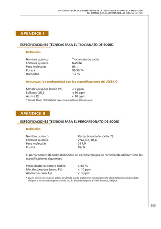 253
DIRECTRICES PARA LA CONSERVACIÓN DE LA LECHE CRUDA MEDIANTE LA APLICACIÓN
DEL SISTEMA DE LA LACTOPEROXIDASA (Cac/gl 13-1991)
Apéndice I
Especificaciones técnicas para el tiocianato de sodio
	Definición
Nombre químico	 Tiocianato de sodio
Fórmula química	 NaSCN
Peso molecular	 81,1
Pureza	 98-99 %
Humedad	 1-2 %
	Impurezas (de conformidad con las especificaciones del JECFA*)
Metales pesados (como Pb)	 < 2 ppm
Sulfatos (SO4
)	 < 50 ppm
Azufre (S)	 < 10 ppm
* Comité Mixto FAO/OMS de Expertos en Aditivos Alimentarios.
Apéndice II
Especificaciones técnicas para el percarbonato de sodio
	Definición
Nombre químico	 Percarbonato de sodio (*)
Fórmula química	 2Na2
CO3
·3H2
O
Peso molecular	 314,0
Pureza	 85 %
El percarbonato de sodio disponible en el comercio que se recomienda utilizar tiene las
especificaciones siguientes:
Peroxidrato carbonato sódico	 > 85 %
Metales pesados (como Pb)	 < 10 ppm
Arsénico (como As)	 < 3 ppm
* Quien desee información acerca de dónde puede obtenerse comercialmente el percarbonato sódico debe
	 dirigirse a la Secretaría general de la FIL, 41 Square Vergote, B-1040 Bruselas, Bélgica.
 