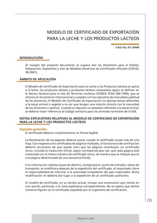 255
MODELO DE CERTIFICADO DE EXPORTACIÓN
PARA LA LECHE Y LOS PRODUCTOS LÁCTEOS
CAC/GL 67-2008
INTRODUCCIÓN
Al margen del presente documento se sugiere leer las Directrices para el Diseño,
Elaboración, Expedición y Uso de Modelos Genéricos de Certificados Oficiales (CAC/GL
38-2001).
ÁMBITO DE APLICACIÓN
El Modelo de Certificado de Exportación para la Leche y los Productos Lácteos se aplica
a la leche, los productos lácteos y productos lácteos compuestos según se definen en
la Norma General para el Uso de Términos Lecheros (CODEX STAN 206-1999), que se
ofrecen en el comercio internacional y cumplen con los requisitos de inocuidad y aptitud
de los alimentos. El Modelo de Certificado de Exportación no aborda temas referentes
a la salud animal o vegetal a no ser que tengan una relación directa con la inocuidad
de los alimentos o aptitud. Cuando se requiere un atestado referente a la salud animal,
se debería hacer referencia al Código sanitario para los animales terrestres de la OIE.
NOTAS EXPLICATIVAS RELATIVAS AL MODELO DE CERTIFICADO DE EXPORTACIÓN
PARA LA LECHE Y LOS PRODUCTOS LÁCTEOS
Aspectos generales
El certificado debería cumplimentarse en forma legible.
La Numeración de las páginas debería usarse cuando el certificado ocupe más de una
hoja. Con respecto a los certificados de páginas múltiples, el funcionario de certificación
debería cerciorarse de que queda claro que las páginas constituyen un certificado
único, incluida la traducción oficial, según corresponda (por eje. que cada página esté
numerada con el mismo número de certificado único, de manera que se indique que es
una página determinada de una secuencia finita).
Si la información relativa al país de destino, consignatario, punto de entrada o datos de
transporte, se modificara después de la expedición del certificado, el importador tiene
la responsabilidad de informar a la autoridad competente del país importador. Dicha
modificación no debería dar lugar a la expedición de un certificado sustitutivo.
El modelo de certificado, en su versión actual, incluye una numeración que remite en
una sección particular a la nota explicativa correspondiente. No se espera que dichos
números figuren en el certificado expedido por el organismo de certificación.
Adoptado en 2008.
 