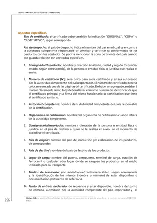 256
Leche y Productos Lácteos (2da edición)
Aspectos específicos
Tipo de certificado: el certificado debería exhibir la indicación “ORIGINAL”, “COPIA” o
“SUSTITUTIVO”, según corresponda.
País de despacho: el país de despacho indica el nombre del país en el cual se encuentra
la autoridad competente responsable de verificar y certificar la conformidad de los
productos con los atestados. Se podría mencionar la zona pertinente del país cuando
ello guarda relación con atestados específicos.
1.	 Consignador/Exportador: nombre y dirección (vía/calle, ciudad y región /provincia/
estado, según corresponda), de la persona o entidad física o jurídica que realiza el
envío.
2.	 Número de certificado (N°): será único para cada certificado y estará autorizado
por la autoridad competente del país exportador. El número de certificado debería
colocarseencadaunadelaspáginasdelcertificado.Dehaberunagregado,sedeberá
marcar claramente como tal y deberá llevar el mismo número de identificación que
el certificado principal y la firma del mismo funcionario de certificación que firme
el certificado sanitario.
3.	 Autoridad competente: nombre de la Autoridad competente del país responsable
de la certificación.
4.	 Organismos de certificación: nombre del organismo de certificación cuando difiera
de la autoridad competente.
5.	 Consignatario/Importador: nombre y dirección de la persona o entidad física o
jurídica en el país de destino a quien se le realiza el envío, en el momento de
expedirse el certificado.
6.	 País de origen1
: nombre del país de producción y/o elaboración de los productos,
de corresponder.
7.	 País de destino1
: nombre del país de destino de los productos.
8.	 Lugar de carga: nombre del puerto, aeropuerto, terminal de carga, estación de
ferrocarril o cualquier otro lugar donde se carguen los productos en el medio
utilizado para su transporte.
9.	 Medios de transporte: por avión/buque/tren/carretera/otro, según corresponda
y la identificación de los mismos (nombre o número) de estar disponibles o
documentación pertinente de referencia.
10.	 Punto de entrada declarado: de requerirse y estar disponible, nombre del punto
de entrada, autorizado por la autoridad competente del país importador y el
1	
Código ISO: se podría utilizar el código de dos letras correspondientes al país de acuerdo con la norma internacional ISO 3166
alfa-2).
 