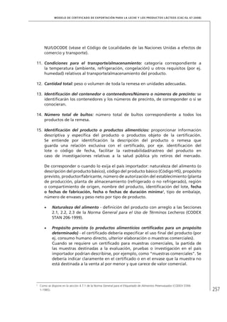 257
MODELO DE CERTIFICADO DE EXPORTACIÓN PARA LA LECHE Y LOS PRODUCTOS LÁCTEOS (Cac/gl 67-2008)
NU/LOCODE (véase el Código de Localidades de las Naciones Unidas a efectos de
comercio y transporte).
11.	 Condiciones para el transporte/almacenamiento: categoría correspondiente a
la temperatura (ambiente, refrigeración, congelación) u otros requisitos (por ej.
humedad) relativos al transporte/almacenamiento del producto.
12.	 Cantidad total: peso o volumen de toda la remesa en unidades adecuadas.
13.	 Identificación del contenedor o contenedores/Número o números de precinto: se
identificarán los contenedores y los números de precinto, de corresponder o si se
conocieran.
14.	 Número total de bultos: número total de bultos correspondiente a todos los
productos de la remesa.
15.	 Identificación del producto o productos alimenticios: proporcionar información
descriptiva y específica del producto o productos objeto de la certificación.
Se entiende por identificación la descripción del producto o remesa que
guarda una relación exclusiva con el certificado, por eje. identificación del
lote o código de fecha, facilitar la rastreabilidad/rastreo del producto en
caso de investigaciones relativas a la salud pública y/o retiros del mercado.
De corresponder o cuando lo exija el país importador: naturaleza del alimento (o
descripción del producto básico), código del producto básico (Código HS), propósito
previsto, productor/fabricante, número de autorización del establecimiento (planta
de producción, planta de almacenamiento (refrigerado o no refrigerado), región
o compartimiento de origen, nombre del producto, identificación del lote, fecha
o fechas de fabricación, fecha o fechas de duración mínima2
, tipo de embalaje,
número de envases y peso neto por tipo de producto.
•	 Naturaleza del alimento - definición del producto con arreglo a las Secciones
2.1, 2.2, 2.3 de la Norma General para el Uso de Términos Lecheros (CODEX
STAN 206-1999).
•	 Propósito previsto (o productos alimenticios certificados para un propósito
determinado) - el certificado debería especificar el uso final del producto (por
ej. consumo humano directo, ulterior elaboración o muestras comerciales).
Cuando se requiere un certificado para muestras comerciales, la partida de
las muestras destinadas a la evaluación, pruebas o investigación en el país
importador podrían describirse, por ejemplo, como “muestras comerciales”. Se
debería indicar claramente en el certificado o en el envase que la muestra no
está destinada a la venta al por menor y que carece de valor comercial.
2	
Como se dispone en la sección 4.7.1 de la Norma General para el Etiquetado de Alimentos Preenvasados (CODEX STAN
1-1985).
 